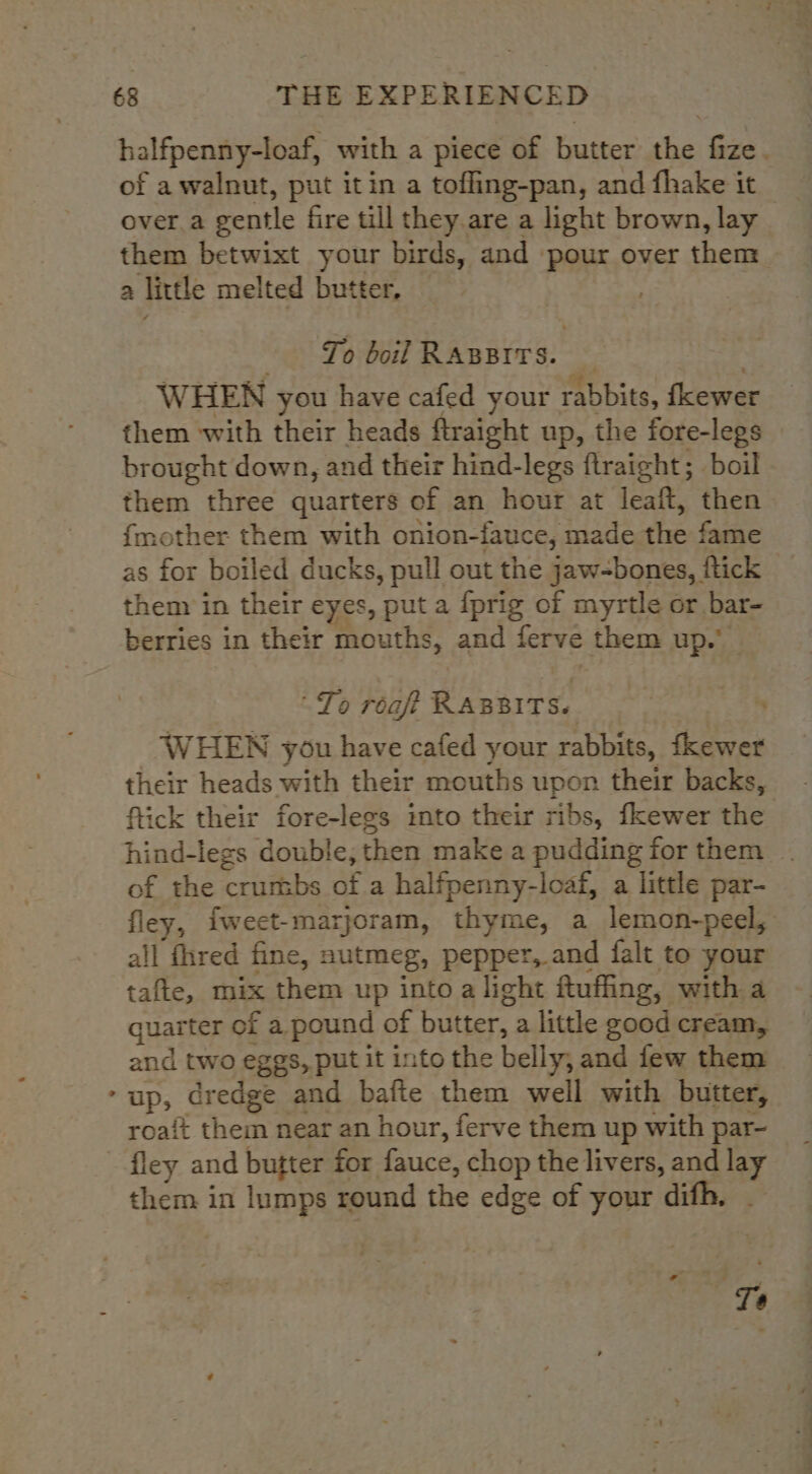 halfpenny-loaf, with a piece of butter the fize. of a walnut, put it in a tofling-pan, and fhake it over.a gentle fire till they are a light brown, lay _ them betwixt your birds, and pour over them r a little melted butter, To boil RABBITS. | WHEN you have cafed your rabbits, fewer them with their heads ftraight up, the fore-legs brought down, and their hind-legs ftraight; boil them three quarters of an hour at leaft, then {mother them with onion-fauce, made the fame as for boiled ducks, pull out the jaw-bones, ftick them in their eyes, put a {prig of myrtle or bar- berries in their mouths, and ferve them ey To roaft APART WHEN you have cafed your rabbits, Sh their heads with their mouths upon their backs, fick their fore-legs into their ribs, fkewer the hind-legs doubie, then make a pudding for them of the crumbs of a halfpenny-loaf, a little par- fley, fweet-marjoram, thyme, a lemon-peel, all fhred fine, nutmeg, pepper, and falt to your tafte, mix them up into a light ftufing, with a quarter of a pound of butter, a little good cream, and two eggs, put it into the belly, and few them up, dredge and bafte them well with butter, roait them near an hour, ferve them up with par- fley and butter for fauce , chop the livers, and a4 them in lumps round the edge of your difh. Bat