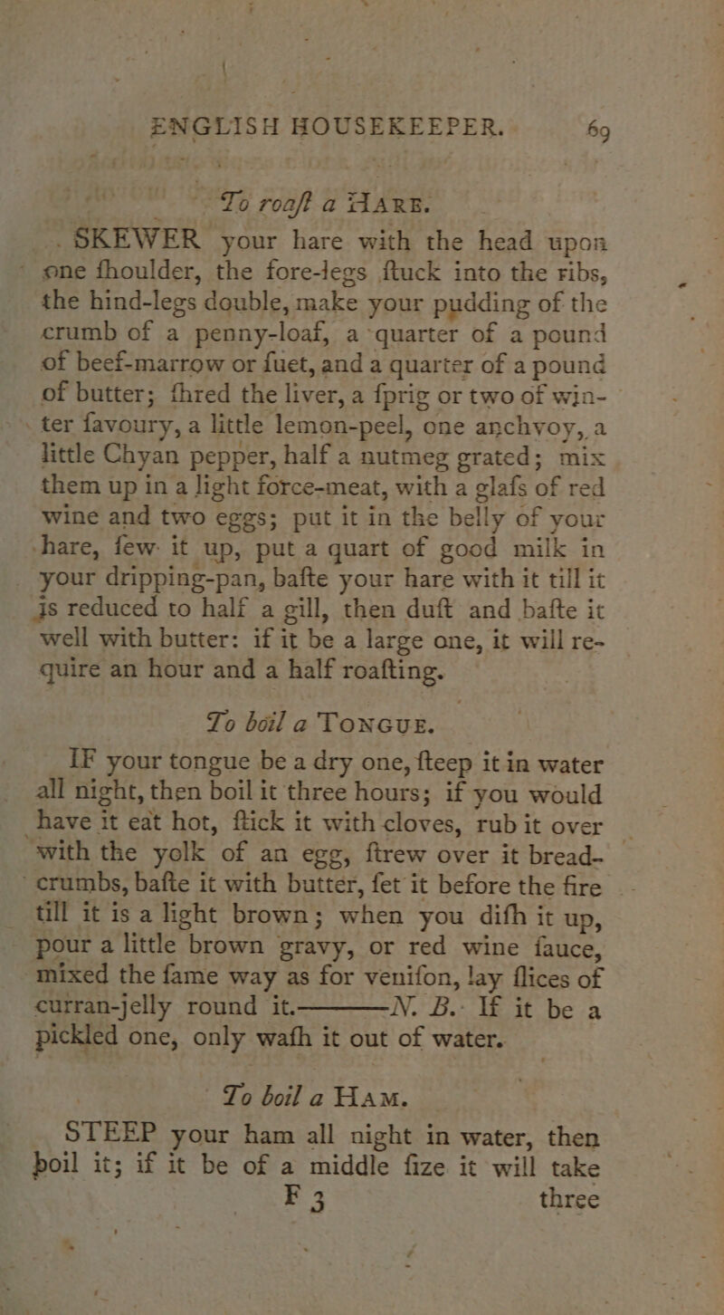 . | ENGLISH HOUSEKEEPER. 69 - °° To roaft a AARE. _SKEWER your hare with the head upon ' ene fhoulder, the fore-legs ftuck into the ribs, the hind-legs double, make your pudding of the crumb of a penny-loaf, a quarter of a pound of beef-marrow or fuet, and a quarter of a pound of butter; fhred the liver, a fprig or two of win- - ter favoury, a little lemon-peel, one anchvyoy, a little Chyan pepper, half a nutmeg grated; mix them up in a light force-meat, with a glafs of red wine and two eggs; put it in the belly of your hare, few: it up, put a quart of good milk in _ your dripping-pan, bafte your hare with it till it js reduced to half a gill, then duft and bafte it well with butter: if it be a large one, it will re- quire an hour and a half roafting. To boil a TONGUE. IF your tongue be a dry one, fteep it in water all night, then boil it three hours; if you would have it eat hot, ftick it with cloves, rub it over ‘with the yolk of an egg, ftrew over it bread-_ crumbs, bafte it with butter, fet it before the fire _- till it is a light brown; when you difh it up, pour a little brown gravy, or red wine {auce, “mixed the fame way as for venifon, lay flices of curran-jelly round it. N. B.- lf it be a pickled one, only wafh it out of water. To boil a Ham. STEEP your ham all night in water, then boil it; if it be of a middle fize it will take Es three