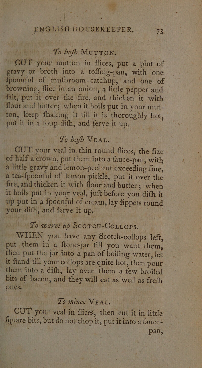 4 oe ' ENGLISH HOUSEKEEPER, | 73 | To bafo Mutton. CUT’ your mutton in flices, put a pint of gravy or broth into a toffing-pan, with one fpoonful of mufhroom-catchup, and one of browning, flice in an onion, a little pepper and falt, put it over the fire, and thicken it with flour and butter; when it boils put in your mut- ton, keep fhaking it till it is thoroughly hot, - put it in a foup-difh, and ferve it up. Lo hafh Vear. — CUT your veal in thin round flices, the fize of half a crown, put them into a fauce-pan, with a little gravy and lemon-peel cut exceeding fine, a tea-{poonful of lemon-pickle, put it over the fire, and thicken it with flour and butter; when it boils put in your veal, juft before you dith it up put in a fpoonful of cream, lay fippets round your difh, and ferve it up, | pi bh Lo warm up Scorcu-Cottoprs. WHEN you have any Scotch-collops left, put them in a ftone-jar till you want them, then put the jar into a pan of boiling water, let it ftand till your collops are quite hot, then pour them into a dih, lay over them a few broiled bits of bacon, and they will eat as well as freth ONES. ! , | Lo mince VEAL. CUT your veal in flices, then ‘cut it in little {quare bits, but do not chop it, put it into a fauce- pan,