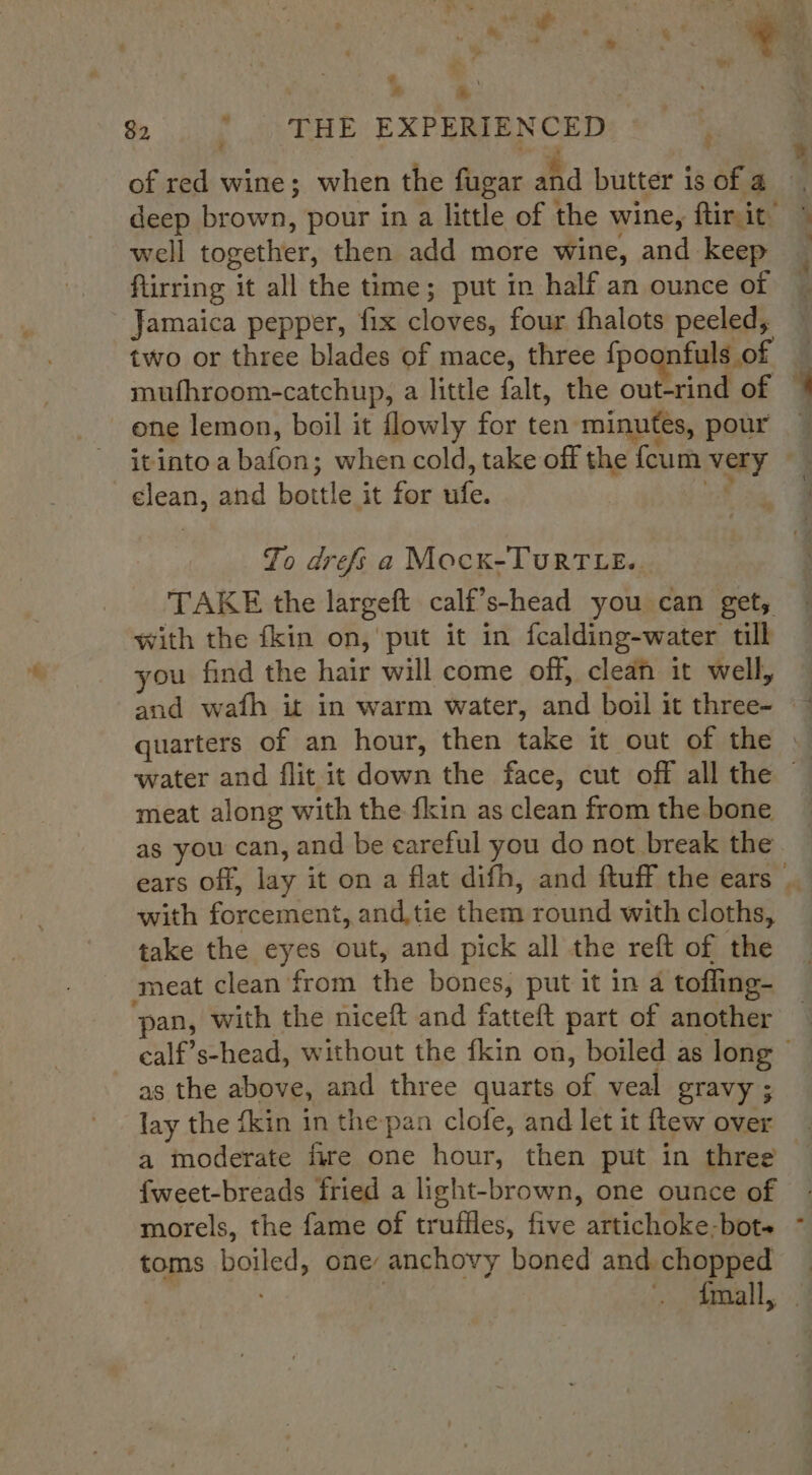 @ :, A 7 $2. |. THE EXPERIENCED of red wine; when the fugar and butter is of a well together, then add more wine, and keep flirring it all the time; put in half an ounce of Jamaica pepper, fix cloves, four fhalots peeled, two or three blades of mace, three fpoonfuls of mufhroom-catchup, a little falt, the out-rind of one lemon, boil it flowly for ten minutes, pour itinto a bafon; when cold, take off the {cum very elean, and bottle it for ufe. af Jo drefs a Mocx-TuRTLE.. TAKE the largeft calf’s-head you can get, with the fkin on, put it in fcalding-water till you find the hair will come off, clean it well, meat along with the {kin as clean from the bone as you can, and be careful you do not break the with forcement, and tie them round with cloths, take the eyes out, and pick all the reft of the meat clean from the bones, put it in a tofling- pan, with the niceft and fatteft part of another as the above, and three quarts of veal gravy ; lay the fkin in the pan clofe, and let it flew over a moderate fire one hour, then put in three {weet-breads fried a light-brown, one ounce of morels, the fame of truffles, five artichoke-bot+ toms boiled, one: anchovy boned and chopped