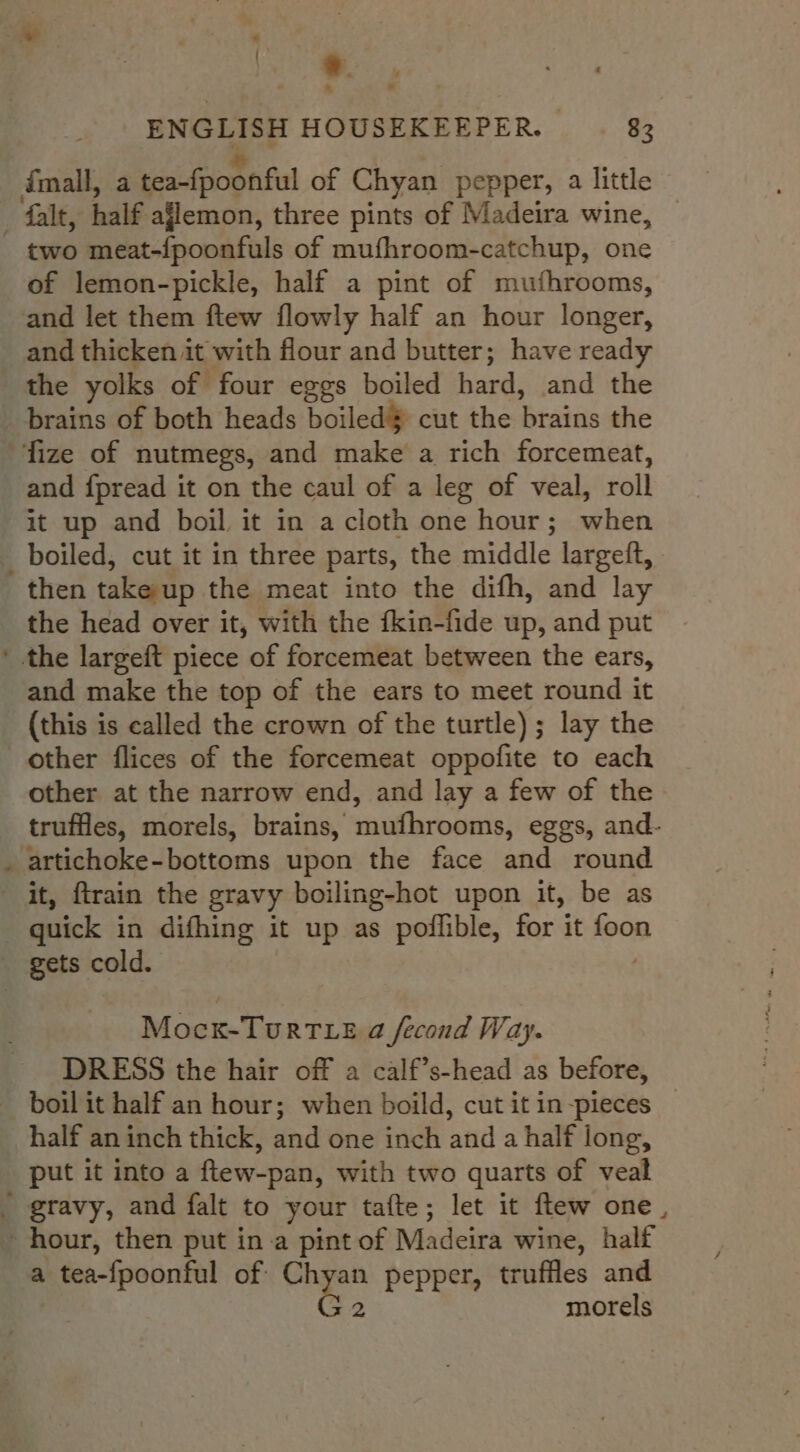 ee « » ENGLISH HOUSEKEEPER. 83 imall, a tea-fpoonful of Chyan pepper, a little _falt, half ajlemon, three pints of Madeira wine, - two meat-fpoonfuls of mufhroom-catchup, one of lemon-pickle, half a pint of mufhrooms, and let them ftew flowly half an hour longer, and thicken it with flour and butter; have ready the yolks of four eggs boiled hard, and the brains of both heads boiled$ cut the brains the fize of nutmegs, and make a rich forcemeat, and fpread it on the caul of a leg of veal, roll it up and boil it in a cloth one hour; when _ boiled, cut it in three parts, the middle largeft, then take-up the meat into the difh, and lay the head over it, with the fkin-fide up, and put ' the largeft piece of forcemeat between the ears, and make the top of the ears to meet round it _ (this is called the crown of the turtle); lay the other flices of the forcemeat oppofite to each other at the narrow end, and lay a few of the truffles, morels, brains, mufhrooms, eggs, and- . artichoke-bottoms upon the face and round it, firain the gravy boiling-hot upon it, be as quick in difhing it up as poflible, for it foon gets cold. Mock-Turt e a fecond Way. DRESS the hair off a calf’s-head as before, boil it half an hour; when boild, cut it in -pieces half an inch thick, and one inch and a half long, put it into a ftew-pan, with two quarts of veal _ gravy, and falt to your tafte; let it ftew one, hour, then put ina pint of Madeira wine, half a tea-fpoonful of Chyan pepper, truffles and , G2 morels