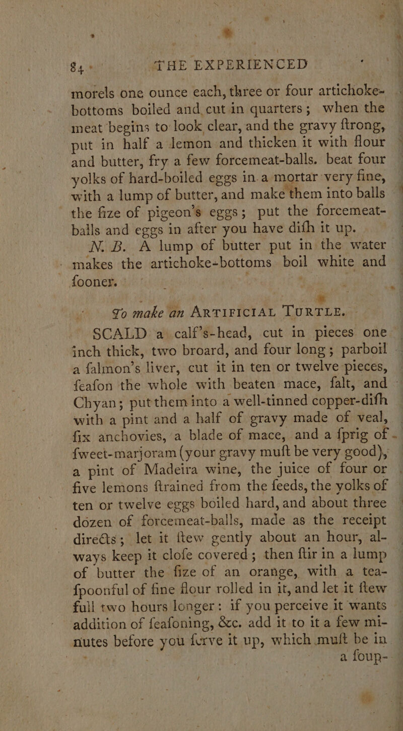 $4 6° THE EXPERIENCED morels one ounce each, three or four artichoke- bottoms boiled and cut in quarters; when the ~ meat begins to’ look clear, and the gravy ftrong, put in half a demon and thicken it with flour © and butter, fry a few forcemeat-balls. beat four yolks of hard-boiled eggs in.a mortar very fine, with a lump of butter, and make them into balls the fize of pigeon’s eggs; put the forcemeat- balls and eggs in after you have dith it up. : N. B. A lump of butter put in the water — - makes the artichoke-bottoms boil white and fooner. | at ere 4 To make an ARTIFICIAL Toate, SCALD. a. calf’s-head, cut in pieces one — inch thick, two broard, and four long; parboil a falmon’s liver, cut it in ten or twelve pieces, feafon the whole with beaten mace, falt, and - Chyan; putthem into a well-tinned copper-difh with a pint and a half of gravy made of veal, fix anchovies, a blade of mace, and a {prig of - fweet-marjoram (your gravy muft be very good), a pint of Madeira wine, the juice of four or five lemons ftrained from the feeds, the yolks of ten or twelve eggs boiled hard, and about three ~ dozen of forcemeat-balls, made as the receipt direéts; let it ftew gently about an hour, al- ways keep it clofe covered; then ftir in a lump of butter the fize of an orange, with a tea- {poonful of fine flour rolled in it, and let it flew full two hours longer: if you perceive it wants addition of feafoning, &amp;c. add it to it a few mi- nutes before you furve it up, which muft be in — ie , a foup-- /