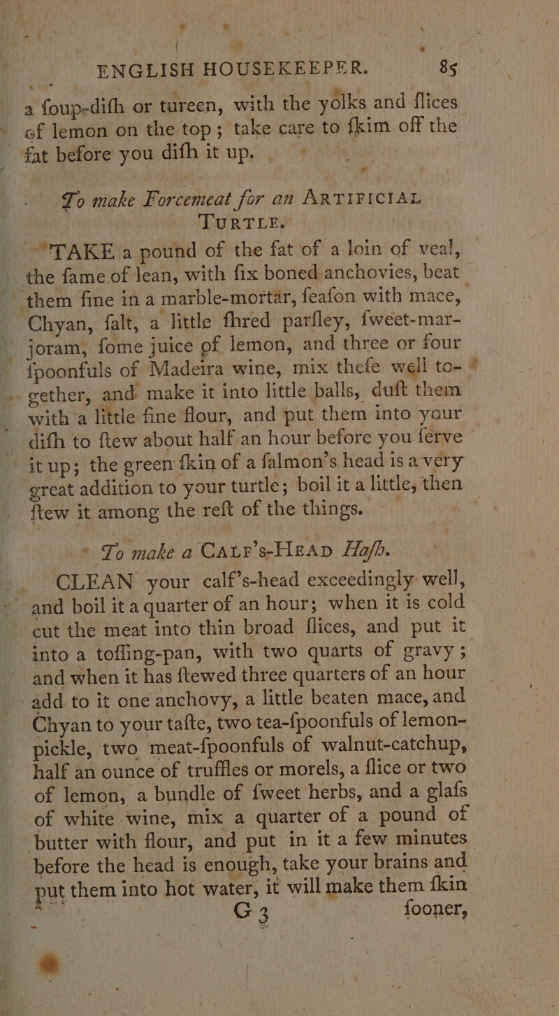 »  ENGLISH HOUSEKEEPER. 85 » ~ of lemon on the top ; take care to {kim off the fat before you difh it up. . Ma To make Forcemeat for an ARTIFICIAL OTA RT DE hot | | TAKE a pound of the fat of a loin of veal, the fame of lean, with fix boned anchovies, beat _ Chyan, falt, a little fhred parfley, fweet-mar- ~ joram, fome juice of lemon, and three or four {fpoonfuls of Madeira wine, mix thefe well to- gether, and make it into little balls, duft them - witha little fine flour, and put them into your _ difh to ftew about half an hour before you ferve itup; the green fkin of a falmon’s head is a very - ftew it among the reft of the things. -* To make a Caur’s-HEAp Hof. CLEAN your calf’s-head exceedingly well, ~ and boil it a quarter of an hour; when it is cold cut the meat into thin broad flices, and put it into a tofling-pan, with two quarts of gravy ; and when it has ftewed three quarters of an hour add to it one anchovy, a little beaten mace, and Chyan to your tafte, two tea-{poonfuls of lemon- pickle, two meat-fpoonfuls of walnut-catchup, half an ounce of truffles or morels, a flice or two of lemon, a bundle of fweet herbs, and a glafs of white wine, mix a quarter of a pound of butter with flour, and put in it a few minutes before the head is enough, take your brains and Sy