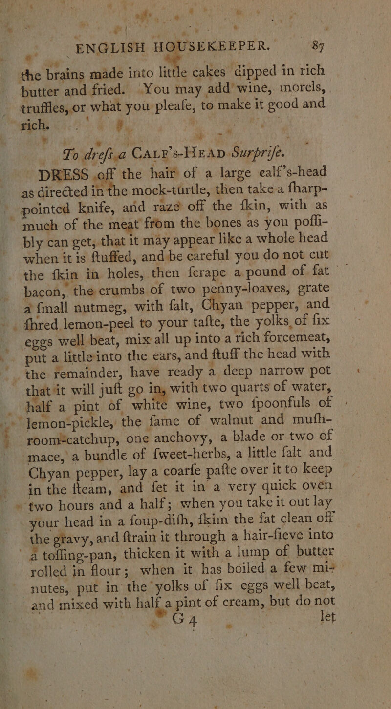 e | ‘ * _ ENGLISH HOUSEKEEPER. 8 the brains made into A cakes dipped in rich butter and fried. You may add’ wine, morels, truffles, or what you pleafe, to make it good and ae ae oe Porve * oy MERE ae ae Ee OR Lo drefs,a CaLr’s-HEAD. Surprife. DRESS off the hair of a large ealf’s-head aé directed in the mock-turtle, then take a fharp- much of the meat from the bones as you pofli- bly can get, that it may appear like a whole head when it is ftuffed, and:be careful you do not cut bacon, the crumbs of two penny-loaves, grate put a littleinto the ears, and ftuif the head with = “eae, - = * Z that it will juft go in, with two quarts of water, a ° » e ° ; ° ~ half a pint of white wine, two fpoonfuls of room=catchup, one anchovy, a blade or two of Chyan pepper, lay a coarle paite over it to keep in the fteam, and fet it in a very quick oven two hours and a half; when you take it out lay the gravy, and ftrain it through a hair-fieve into rolled in flour ; when it has boiled a few mi- and mixed with half a pint of cream, but do not and ap : ) | ar | tet