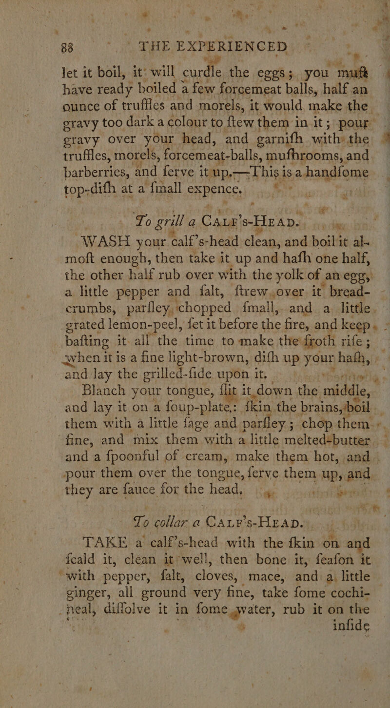 # . wm je : ‘a ; m r fe , a 83 THE EXPERIENCED. Jet it boil, it: will curdle the CLES 5 you ful e have ready boiled a few forcemeat balls, half an ounce of truffles and morels, it would make the eravy too dark a colour to ftewthem in it; pour — eravy over your head, and garnith smite the: # truffles, morels, forcemeat-balls, mufhrooms, : and barberries, and ferve itup.—This is a handfome top-difh at a {mall SABES A : ll £! | To grill a pers Hep. ia sles WASH your. calf’s- -head clean, and boilit al- moft enough, then take it up and hafh one half, the other half rub over with the yolk of an eggy. a little pepper and falt, ftrew.over it bread- crumbs, parley. ‘chopped {mall,.and a. little. grated lemon-peel, fet it before the fire, and keep. » bafting it. all the time to make the’ froth rife; qhen it is a fine light-brown, dith up yong hath, | ‘and lay the grilled-fide upon it. Blanch your tongue, fle 4 it. down freee middle, and lay it on a foup-plate.: fkin, the brains, boil them with a little fage and parfley ; ; chop t em. r, fine, and mix them with a little melted-butter — and a fpoonful of cream, make them hot, and — pour them over the tongue, ferve them up, and they are fauce for the head, ,. BYR CO's See To collar a ioe s-HEAD.:, TAKE a calf’s-head with the fkin on and fcald it, clean it‘well, then bone it, feafon it ‘with pepper, falt, cloves, mace, dni a. little cinger, all ground very fine, take fome cochi- — bi diffolve it in fome water, rub it on the ts infide