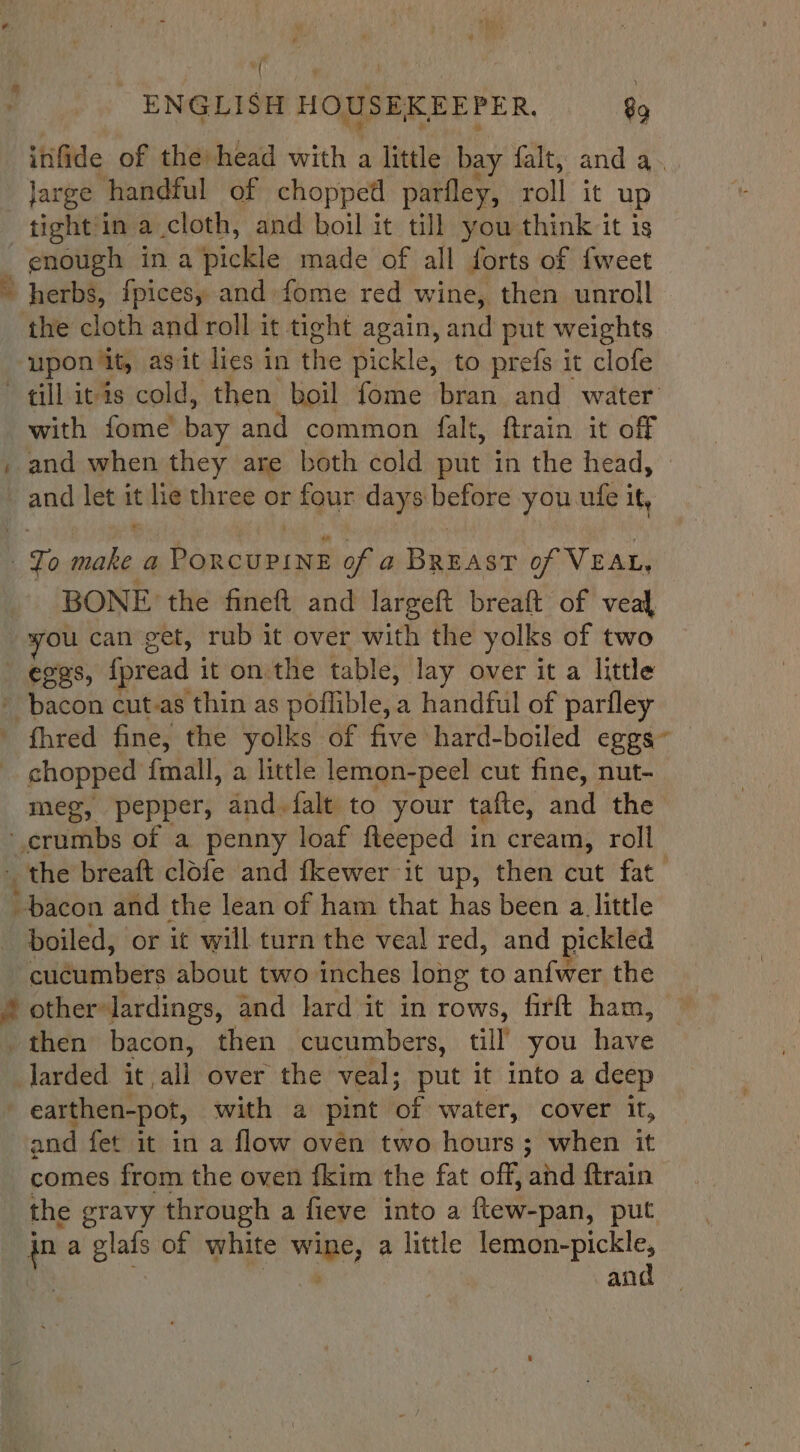 “( ‘ ; ENGLISH HOUSEKEEPER. 89 infide of the) head with a little bay falt, and a. Jarge handful of chopped parfley, roll it up tight'in a cloth, and boil it till you think it is enough in a pickle made of all forts of {weet herbs, fpicesy and fome red wine, then unroll the cloth and roll it tight again, and put weights “upon it, agit lies in the pickle, to prefs it clofe till iv is cold, then boil fome bran and water with fome bay and common falt, ftrain it off and when they are both cold piit in the head, and let it lie three or four days before you ufe it, tz To ae a Cnaniaie of a BREAST of VEAL, BONE the fineft and largeft breaft of veal wou can get, rub it over with the yolks of two - eggs, {pread it on the table, lay over it a little » bacon cut-as thin as nofibles: a handful of parfley - fhred fine, the yolks of five hard-boiled eggs” chopped fmall, a little lemon-peel cut fine, nut- meg, pepper, and-falt to your tafte, and the ‘crumbs of a penny loaf fleeped in cream, roll the breaft clofe and fkewer it up, then cut fat bacon and the lean of ham that has been a little boiled, or it will turn the veal red, and pickled cuigumbers about two inches long to anfwer the 4 other lardings, and lard it in rows, firft ham, — then bacon, then cucumbers, till’ you have Jarded it all over the veal; put it into a deep earthen-pot, with a pint of water, cover it, and fet it in a flow oven two hours; when it comes from the oven fkim the fat off, and ftrain the gravy through a fieve into a ftew-pan, put jn a glals of white Niwa, a little a. an