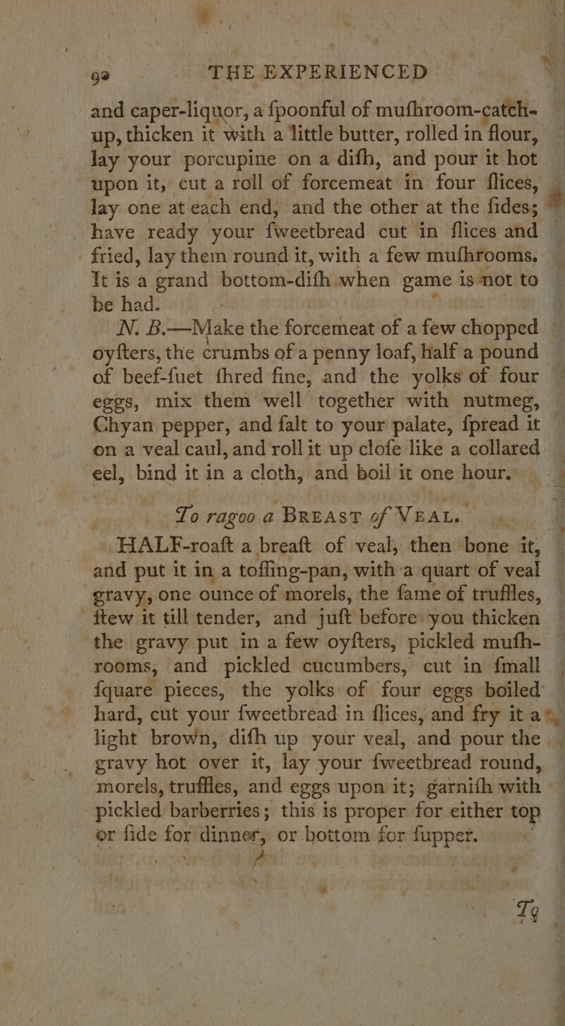 92 THE EXPERIENCED up, thicken it with a little butter, rolled in flour, lay your porcupine on a difh, and pour it hot upon it, cut a roll of pene in four flices, lay one at each end, and the other at the fides; fried, lay them round it, with a few mufhrooms, be had. N. B.—Make the forcemeat of a few ohepintd oyfters, the crumbs of a penny loaf, half a pound of beef-fuet fhred fine, and the yolks of four Chyan pepper, and falt to your palate, fpread it eel, bind it in a cloth, and boil it one hour, To ragoo a BREAST of VEALs HALF-roaft a breaft of veal, then bone it, % ftew it till tender, and jutt before: you thicken the gravy put in a few oyfters, pickled mufh- gravy hot over it, lay your fweetbread round, morels, truffles, and eggs upon it; garnifh with - pickled barberries; this is poses ‘for either top or fide for! dinner, or bottom for fupper. ih 7 Tq *