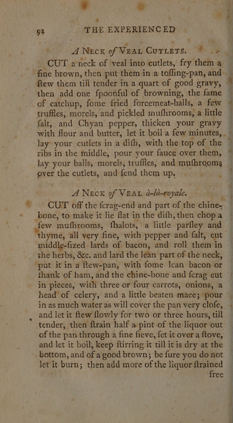 6% . THE EXPERIENCED A NECK of Veau Cutlets. ee am CUT aneck of veal into cutlets, fry them a then add one fpoonful of browning, the fame of catchup, fome fried forcemeat-balls, a few truffles, morels, and pickled mufhrooms, a little falt, and Chyan pepper, thicken your gravy with flour and butter, let it boil a few minutes, . ~ lay’ your cutlets in a difh, with the top of the ribs in the middle, pour your fauce over them, 7 lay your balls, morels, truffles, and mufhroomg — ever the cutlets, and fend them one A NECK of nae a-la-royale. : . CUT off the fcrag-end and part of the chine. few mufhrooms, thalots, a little parfley and “thym yme, all very fine, with pepper and falt, cut middle-fized lards of bacon, and roll ches 4 ghe herbs, 8c. and lard the lean part of the neck, ‘put it in a ftew-pan, with fome lean bacon or {hank of ham, and the chine-bone and {crag cut in pieces, with three or four carrots, onions, a head’ of celery, and a little beaten mace; pour in as much water as will cover the pan very clofe, and let it ftew flowly for two or three hours, till tender, then flrain half a pint of the liquor out of the pan through a fine fieve, fet it over a ftove, and let it boil, keep ftirring it till itis dry at the bottom, and of a good brown; be fure you do not let it burn; then add more of the sah {trained | ‘free