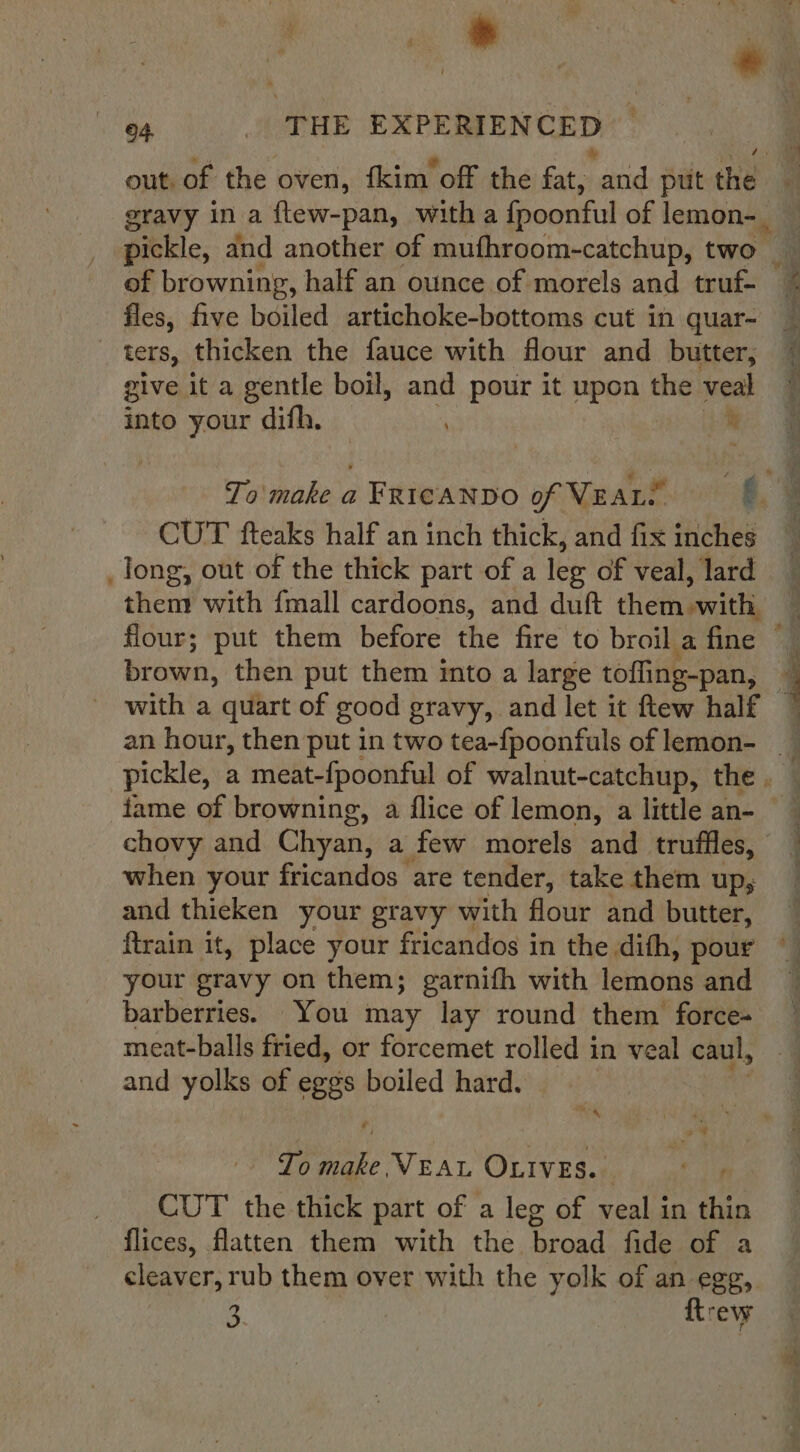 * 04 _ THE EXPERIENCED * gravy in a flew-pan, witha fpoonful of lemon-_ of browning, half an ounce of morels and truf- fles, five boiled artichoke-bottoms cut in quar- _ ‘ters, thicken the fauce with flour and butter, give it a gentle boil, and pour it upon the veal into your difh. . % with a quart of good gravy, and let it ftew half chovy and Chyan, a few morels and truffles, when your fricandos are tender, take them up, and thieken your gravy with flour and butter, ftrain it, place your fricandos in the difh, pour your gravy on them; garnith with lemons and barberries. You may lay round them force- meat-balls fried, or forcemet rolled in veal caul, and yolks of eggs boiled hard. Tr To ite VEAL OLIvEs. CUT the thick part of a leg of veal in thin flices, flatten them with the broad fide of a cleaver, rub them over with the yolk of an egg, 3 ftrew ” Peat ang 35% =“ ~ oo ati . s