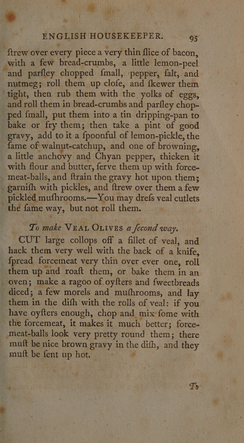 * vip! ftrew over every piece a very thin flice of bacon, _with a few bread-crumbs, a little lemon-peel nutmeg; roll them up clote, and {kewer theth tight, then rub them with the yolks of eggs, _and roll them in bread-crumbs and parfley chop- ped fmall, put them into a tin dripping-pan to bake or ‘fey them; then take a pint of good gravy, add toita {poonful of lemon-pickle, the fame of walnut-catchup, and one of browning, a little anchovy and Chyan pepper, thicken it with flour and butter, ferve them up with force- meat-balls, and ftrain the gravy hot upon them; -garnifh with pickles, and ftrew over them a few pickled mufhrooms.—You may drefs veal cutlets thé fame way, but not roll them. To make Veat Oxives a Second way. hack them very well with the back of a knife, fpread forcemeat very thin over ever one, roll _ oven; make a ragoo of oyfters and fweetbreads | Reed a few morels and mufhrooms, and lay them in the difh with the rolls of veal: if you have oyfters enough, chop and mix fome with - the forcemeat, it makes it much. better; force- meat-balls look very pretty round ‘them; there mutt be nice brown gravy in i dith, and they mult be fer up hot. | NS