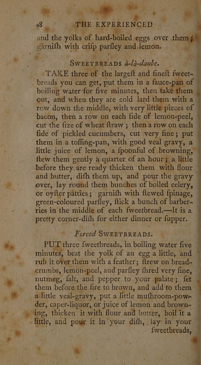 aan ihe valke Aa tan iled eggs over - shen i ‘gar nifh with wh pailey, and, lemon. ft ‘Sieben bs Os ube. re TAKE three 2 of the largeft and fineft fweet= ; boiling water for five minutes, then fae them -out, and when they are cold lard them. with aig row down the middle, with very little pieces off bacon, then a row on each fide of: lemon-peel, cut the fize of wheat ftraw ; thenarowon each © fide of pickled sac leubere cut very fine; put ‘ them in a tofling-pan, with good veal gravy, a little juice of lemon, a fpoonful of .browning, — ftew them gently &amp; quarter of an hour; a little ‘i before they are ready thicken them with flour © and butter, difh them up, and pour the gravy ~ over, lay round them bunches of boiled celery, or oyfter patties; garnifh with flewed fpinage, green-coloured parfley, ftick a bunch of barber- ries in the middle of each fweetbread.—lt is a ee sl atern fila a: PUL three fweetbreads, in boiling water five - ’ minutes, beat the yolk of an egg a little, and rub it over them with a feather; ftrew on bread- them before the fire to brown, and add to them © alittle veal-gravy, puta little mufhroom-powe der, c caper-liquor, or juice of lemon and brown- — ing, thicken it with flour and butter, boil i it a kidd and Pome it in’ your difh, lady in your ~ _ {weetbreads, © ‘ ( \ v f ae : F &gt; cA. \ ‘ nutmeg, falt, and pepper to your palate; fet ‘