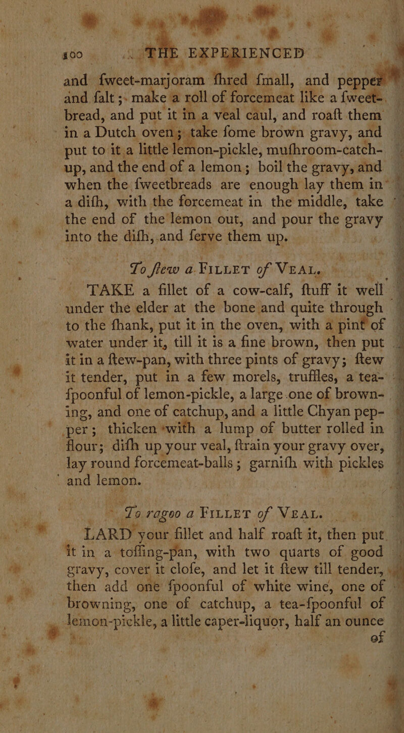 cs a aals Dae, aan fhred- fmall, and. peppe and falt ;. mal ea roll of forcemeat like a fweet-. bread, and put it in a veal caul, and roaft them } take fome brown gravy, and up, and the end of a lemon; boil the gravy, and when the fweetbreads are enonglit lay them i in” the end of the lemon out, and pour the piayey To flew a. FILLET of VEAL. , ‘TAKE a fillet of a cow-calf, ftuff it wells to the fhank, put it in the oven, with a pint of itina Rtew-pan, with three pints of gravy; ftew ing, and one of catchup, and a little Chyan | pep- per; thicken *with flour; difh up your veal, ftrain your gravy over, ec ragoo a Peer of VEAL. ee ; sa your fillet and half roaft it, then put, browning, one of catchup, a tea-{poonful of — ied Pie | | of ub eat