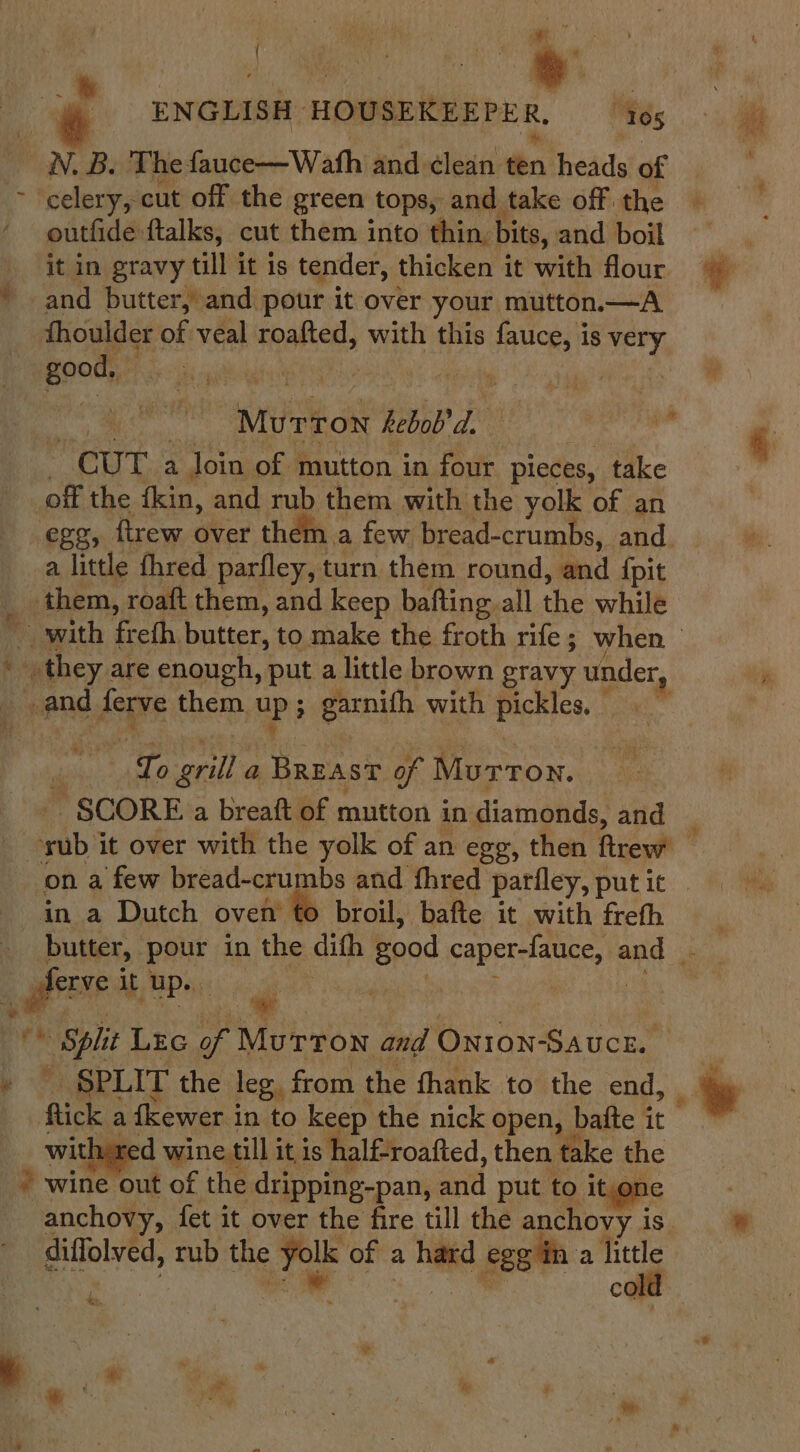 ENGLISH: HOUSEKEEPER, “tos N. B. The fauce—Wath and ¢lean én heads of &gt; celery, cut off the green tops, and take off: the outfide ftalks, cut them into thin, bits, and boil it in gravy till it is tender, thicken it with flour e * and butter, and pour it over your mutton—A thoulder of veal roafted, with this fauce, is very peat ds cgilshais | 2 MTR hebob’ a | ie : CUT a Join of mutton in four pieces, take off the fkin, and rub them with the yolk of an egg, ftrew over them a few bread-crumbs, and. a little fhred parfley, turn them round, and fpit them, roaft them, and keep bafting all the while with frefh butter, to make the froth rife; when . they are enough, put a little brown gravy under, and ferve them. up; garnith with pickles, To grill a BREAST of Murron. ~ SCORE a breaft of mutton in diamonds, and _ a nb it over with the yolk of an egg, then ftrew on a few bread-crumbs and fhred pariley, put it ‘in a Dutch oven’ to broil, bafte it with frefh butter, pour in the dith good sabe rca and ; oe it up. | ot | Split Lrc sg heen and ONION-Saucn. » - SPLIT the leg, from the thank to the end, &gt; wis a fewer i in to keep the nick open, bafte it red wine till i it is halfroafted, then ‘fake the “hs wine out of the dripping-pan, and put to it,one anchovy, fet it over the fire till the anchovy i is, diffolved, rub the ce of a had egg in a hittle