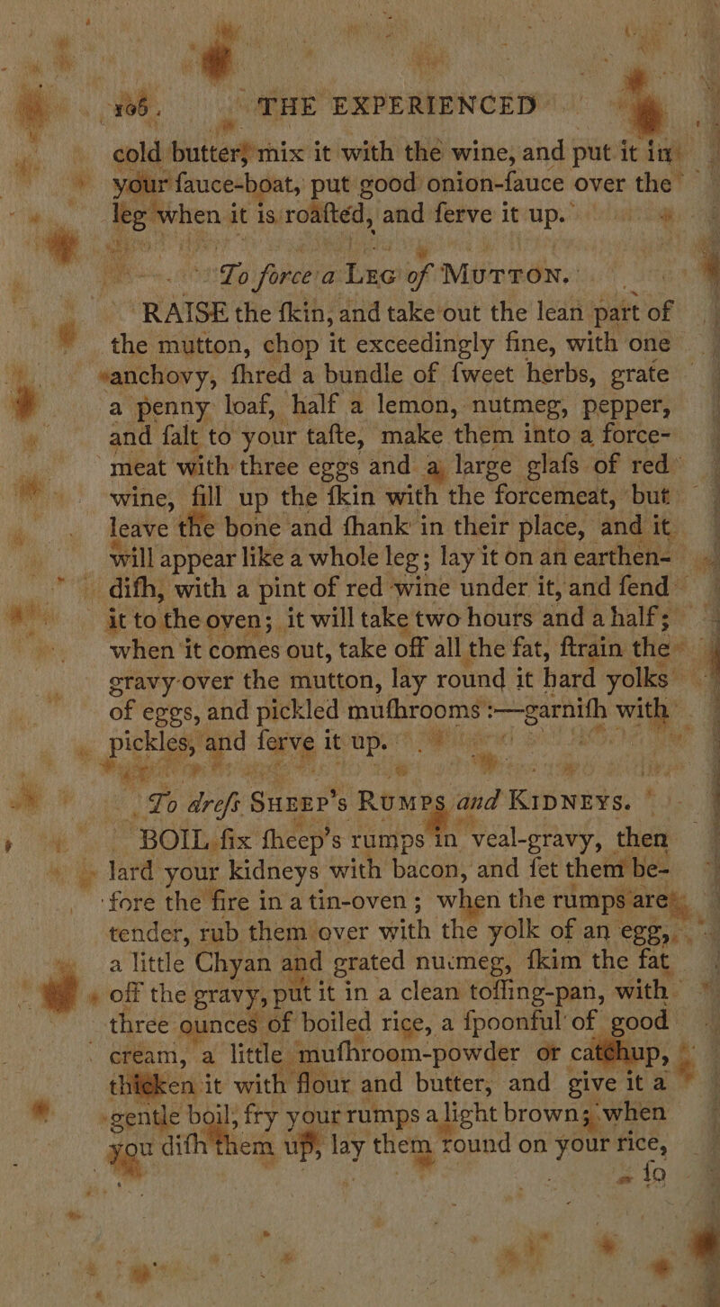 bs 05, | NRE: EXPERIENCED”. cold baitemPhic it with the wine, and put it digh q * gen wid ut good onion-fauce over the” | eatin it is: routed, and ferve 1 it che ee te 2 abe a : of MuTToNn. ut Tega 4 ms ‘RAISE the fkin, and take out the lean part of ji , the mutton, chop it exceedingly fine, with one — : es anchovy, fhred a bundle of {weet herbs, grate — a penny loaf, half a lemon, nutmeg, pepper, a and falt to your tafte, make them into a force- meat with: three eggs and a large glafs of red’ wine, fill up the fkin with the “forcemeat, ‘but — leave 1 the bone and thank in their place, and i | will appear like a whole leg; lay itonan earthen- ag ote difh, with a pint of red wine under it,andfend ” Grtothe oven; it will take two hours aud ahalfe? 4 : when ‘it comes out, take off all the fat, ftrain the: 4 eravy-over the mutton, lay round it hard yolks — of eggs, and pickled iain welt Dif My g pickles ee ‘ae it aes Bente. ' f “wae 2 ie oy gaa Tepe 2 me “Lo ares Sunre 8 Rens and KipNzys. Ridge ‘ve ae ~ROIL. fix fheep’ 3 rumps in “veal-gravy, | then dard your kidneys with bacon, and fet them be- ate the fire in a tin-oven ; wt n the rumps are) tender, rub them over with the yolk of an Seay ae a? little Chyan : and grated nucmeg, fkim the fat » off the gravy, put it in a clean toffing-pan, with three ounces of boiled rice, a fpoonful’ of ee - eream, a little ‘mufhroom-powder ot ca fen: it with flour and butter, and give it a Pe | id gentle boil; fry your rumps a Jight brown 3; when ; , yr ditht nem u] aid ry tea round on Bal fice, 9 % : = fo : + a a Ae. ee. $ ) gi,