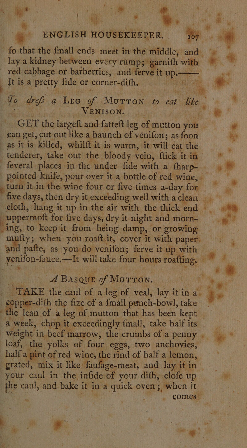 ; sl el ai &gt; : - | ® ENGLISH HOUSEKEEPER, . ie fo that the fmall ends meet in the middle, ‘and, “@ 4 lay a kidney between every rump; garnith with 9 | * red. cabbage or barberries, and ferve it yo nae It is a adn fide or corner-difh. a + a i To arf a Lee ie Murron to cab “lke ee. | VENISON. dish | i. GET the robe and fatteft leg of mutton ok, . gan get, cut out like a haunch of venifon; as foon its as it is killed, whilft it is war m, it will eat the ” tenderer, nalacl out the bloody vein, ftick it a a - feveral places in the under fide with a ee an i pointed knife, pour over it a bottle of red wine, ' _turn it in the wine four or five times a-day for fe ’ five days, then dry i it exceeding well withaclean cloth, hang it up in the air with the thick end _uppermoft for five days, dry it night and morn- ing, to keep it from being damp, or growing fty; when you roaft. it, cover it with paper. and pafte, as you do venifon; ferve it up with 4 is yee yenifon-fauce., —It will take four hours roafting, @ * si : a aby Basque of Morton. a ae” “TAKE. the caul of a leg of veal, lay it ina. ae et pper-dith the fize of a {mall prtnch- bowl, take the lean of a leg of mutton that has been kept a week, chop it: _ exceedingly {mall, take half its Weight i in, beef n marrow, the brits of a penny , loaf, the yolks of four eggs, two anchovies, half a pint of red wine, the rind of half a lemon, grated, “mix it like: faufage-meat, and lay | it in Went your caul in the infide of your dith, clofe Tp ae the caul, and. bake i it in a quick oven; when it comes . ae i ‘ ¥ ‘ q ; i = ae wm 4 ’ v ; x Lp ” ‘ Lahey  tS sigs ( , :