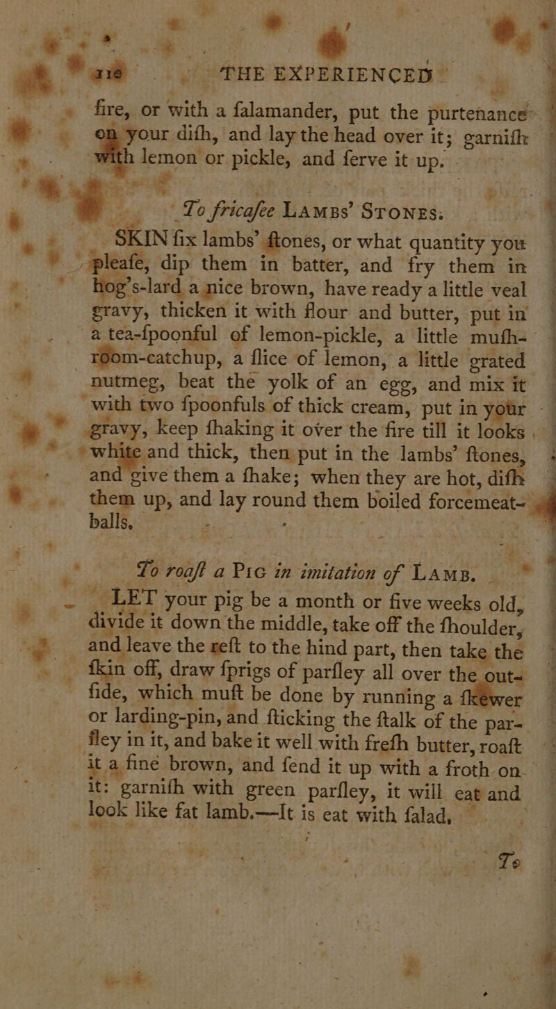 . THE EXPERIENCED” , _ » fire, or with a falamander, put the purtehance~ e - om your difh, and lay the head over it; garnif © hs with FROM or pickle, and ferve it up. Rta * eas eee ¥ ie To fricafee Lames’ Stones: — * ee a SKIN fix lambs’ ftones, or what quantity you * ” pleafe, dip them in batter, and fry them in *.- * hog’s-lard a nice brown, have ready a little veal 8 gravy, thicken it with flour and butter, putin a tea-fpoonful of lemon-pickle, a little mufh- © m-catchup, a flice of lemon, a little grated “nutmeg, beat the yolk of an egg, and mix it with two fpoonfuls of thick cream, put in your -— * © gravy, keep fhaking it over the fire till it looks . * white and thick, then put in the lambs’ ftones, + _ + and ‘give them a fhake; when they are hot, difh ~ &gt;... tem up, and lay round them boiled mn, ® balls, | yh ee To roaft a Pic in imitation of Lama. * fae AMY your pig be a month or five weeks old, ; ’ divide it down the middle, take off the fhoulder, ~ ~~ _ and leave the reft to the hind part, then take the _ tkin off, draw fprigs of parfley all over the out~ fide, which muft be done by running a or larding-pin, and flicking the ftalk of the par= fley in it, and bake it well with frefh butter, roaft ‘it a fine brown, and fend it up with a froth on. : it: garnifh with green parfley, it will eat and look like fat lamb.—lIt is eat with falad, To