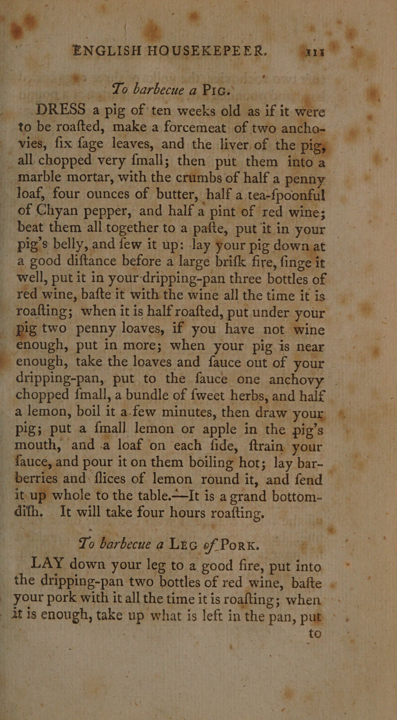  _ To barbecue a Pig. | DRESS a pig of ten weeks old as if it were to be roafted, make a forcemeat of two ancho- ‘ vies, fix fage leaves, and the liver. of the piggy _all chopped very fmall; then put them into a marble mortar, with the crumbs of half a penny © loaf, four ounces of butter, half a tea-fpoonful of Chyan pepper, and half a pint of red wine; beat them all together to a pafte, put it in your _ pig's belly, and few it up: lay your pig down at _a good diftance before a large brifk fire, finge it well, put it in your-dripping-pan three bottles of red wine, bafte it with the wine all the time it is roafting; when it is half roafted, put under your pig two penny loaves, if you have not wine _ enough, put in more; when your pig is near q enough, take the loaves and fauce out of your _ dripping-pan, put to the fauce one anchovy | chopped fmall, a bundle of {weet herbs, and half - a lemon, boil it afew minutes, then draw your « ‘pig; put a {mall lemon or apple in the pig’s mouth, and .a loaf on each fide, ftrain your _ fauce, and pour it on them boiling hot; lay bar-_ berries and flices of lemon round it, and fend — it up whole to the table.—It is a grand bottom- difh, It will take four hours roafting, To barbecue a Lec of Pork. ‘ _ LAY down your leg to a good fire, put into the dripping-pan two bottles of red wine, bafte . _ your pork with it all the time it is roafting; when - At is enough, take up what is left in the pan, put — ‘ips to h és