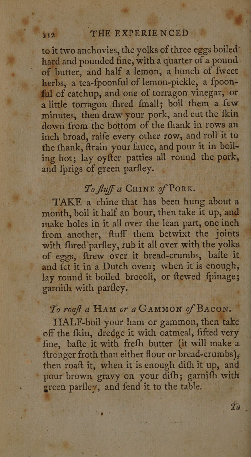 &gt; Syst THE EXPERIENCED © ye down from the bottom of the fhank in rows an inch broad, raife every other row, and roll it to the thank, ftrain your fauce, and pour it in boil- ing hot; lay oyfter patties. all round the pork, and iprigs of green pariley. ‘ Se To fluff a CHINE of Pork. pele ‘TAKE a chine that has been hung about a make holes i in it all over the lean part, one inch with fhred ‘parfley, rub it all over with the yolks and fet it in a Dutch oven; when it'is enough, lay round it boiled brocoli, or ftewed Aemnaees ae with parfley. | HALF-boil your ham or gammon, then take off the {kin, dredge it with oatmeal, fifted very “fine, bafte it with frefh butter (it wall iipkera ftronger froth than either flour or bread-crumbs), then roaft it, when it is enough difh it up, and * pour brown, gravy on your difh; garnifh with Ng parflev, and fend it to the table.