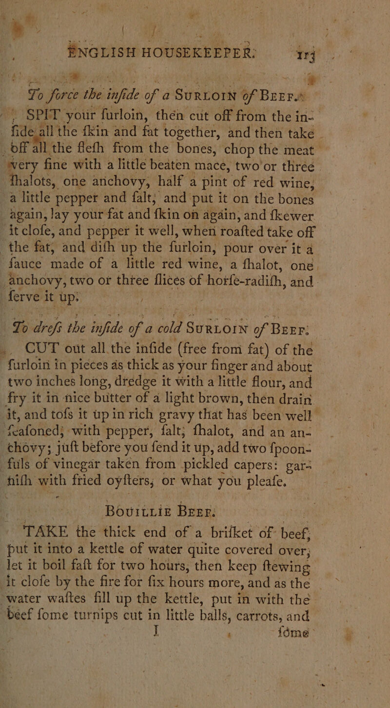 | sehen iy ca a osc pia: a ‘- To firce the iid of a SuRLorN barrie | SPIT your | furloin, then cut off from the ine | ide all the {kin and fat together, and then take | _off all the flefh from the bones, chop the meat ' ‘tit fine with a little beaten mace, two'or three. thalots, one arichovy, half a pint of red wine, a little pepper and falt; and put it on the bones again, lay your fat and fein on again, and fkewer it clofe, and pepper it well, when roafted take off the fat, and dith up the fuiloin, pour over it a -fauce nde Or mwilerred wine, a fhalot, one. / anchovy, two or thtee a of hotfe-radith, and | ferve it up: , | To dreft the daifidle ean cold sahoin of Brrr: , CUT out all the infide (free from fat) of the furloin in pieces ds thick as your finger and about two inches long, dredge it with a little flour, and fry it in nice butter of 4 light brown, then drain. it, and tofs it wp in rich gravy that hag been well’ ‘Rafoned: with pepper, falt; fhalot, and an an- chovy; jut before you fend it up, add two fpoon- fuls of vinegar taken from pickled capers: gar- ak with fried oyfters, or what you pleate. - Bourtrik Brer, TAKE the thick end of a brifket of: beef put i it into a kettle of water quite covered over; let it boil faft for two hours, then keep flewing it clofe by the fire for fix Bours more, and as the water waites fill up the kettle, put in with the “beef fome turnips cut in little balls, carrots, and J -idme