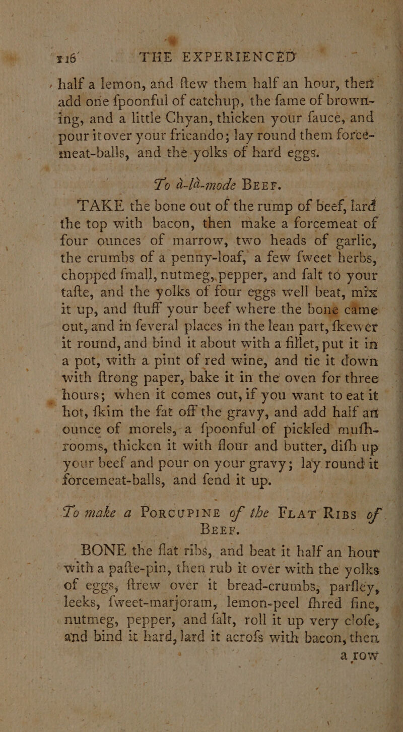 +: - half a lemon, and flew them half an hour, ther add one fpoonful of catchup, the fame of browsi- ing , and a little Chyan, thicken your fauce, and ent itover your fricando; lay round them forcée~_ cteonciare a) and the: yolks of hard eggs. - To a-la-mode BEEF. *TAKE thé bone out of the rump of beef, lard the top with bacon, then make a forcemeat of four ounces’ of marrow, two heads of garlic, the crumbs of a ‘peniity-loaf,” a few fweet herbs, chopped fmal], nutmeg, pepper, and falt to your tafte, and the yolks of four eggs well beat, mix out, and in feveral places in the lean part, fkewer it round, and bind it about with a fillet, put it in a pot, with a pint of red wine, and tie it down with ftrong paper, bake it in the oven for three hot, {kim the fat off the gravy, and add half art ounce of morels,-a fpoonful of pickled muth- rooms, thicken it with flour and butter, difh up forcemeat-balls, and fend it up. \ rE Te PO gn oe a f A : Br in, OS Re es ee ee ee ee ee ee a nod cot eee Pg ee eae BEEF. BONE. the flat ribs, and beat it half an. hone “with a pafte-pin, then rub it over with the yolks of eggs, ftrew over it bread-crumbs, par fley, leeks, {weet-marjoram, lemon-peel fhred fine, nutmeg, pepper, and falt, roll it up very clofe, and bind it hard, lard it acrofs with bacon, then ft yee a row