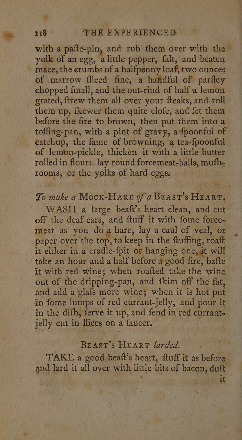 mn, ng. THE EXPERIENCED | yolk of an egg, alittle pepper, falt, and beaten ~ mace, the erumbs of a halfpenny loaf, two ounces of marrow fliced fine, a hafidful of parfley chopped fmall, and the out-rind of half.a lemon grated, ftrew phe all over your fteaks, and. roll them up, ikewer them quite clofe, and fet them of lemon-pickle, thicken it with a little butter rooms, or the yolks of hard eggs. a) off the deaf ears, and ftuff it with ‘ane force- meat as you doa hare, lay a caul of veal, or paper over the top, to keep in the ftuffing, roalt it either in,a cradle-fpit or hanging one, it’ will it with red wine; when roafted take the wine and add a glafs more wine; when it is hot put in fome lamps of red currant-jelly, and pour it jelly cut in 1 flices, on a fauicer, | BEAST’s Heart larded. one a pe: beaft’s heart, ftuff it as as before ; parte tt \