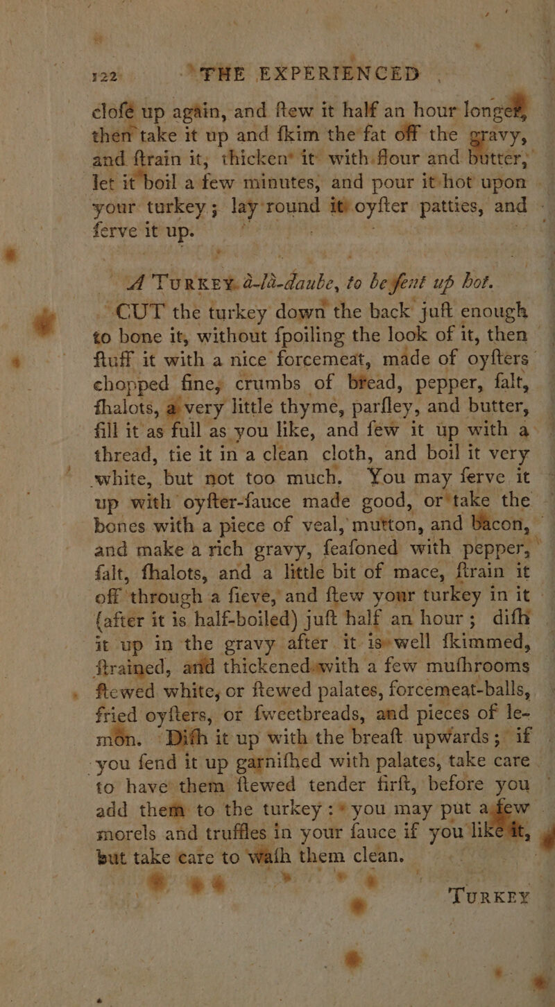 122 «= PME EXPERTENCED | clofé up again, and ftew it half an hour longe, then take it up and fkim the fat off the gravy, and ftrain it; thicken it with flour and butter,’ let it boil aah minutes, and pour it-hot upon — your turkey; lay round it) oyfter patties, and - ferve it up. dice bah ma bao 4 Ty RKEY. a-18-daube, to be fent up bot. “cur the turkey down the back juft enough fluff it with a nice forcemeat, made of oyfters chopped fine; crumbs of bead, pepper, falt, thalots, a very little thy me, parfley, and butter, thread, tie it in a clean cloth, and boil it very white, but not too much. You may ferve it 3 up with oyfter-fauce made good, or take ‘the’ 4 bones with a piece of veal, mutton, and Bacon, © and make a rich gravy, feafoned with pepper, | fait, fhalots, and a little bit of mace, ftrain it off | ‘through a fieve, and ftew your turkey init — (after 1 it is half-boiled) jutt half an hour; difh | it up in the gravy after. it. is» well {kimmed, : ftrained, and thickenedswith a few mth peony | flewed white, or ftewed palates, forcemeat-balls, ey oyfters, or fweetbreads, and pieces of le- ‘Dith it up with the breaft upwards; if | ea fend it up garnifhed with palates, take care to have’ them ftewed tender firft, before 2 . add them to the turkey :* you may put a morels and truffles in your fauce if you, hi but take care to wath them clean. ty ‘- * a 7 S * *s. * TURKEY *