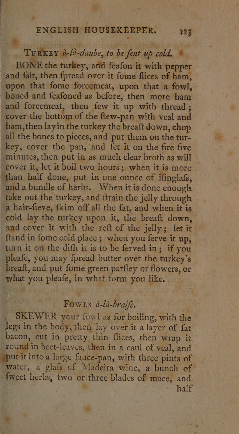 f es ' ¥ ENGLISH HOUSEKEEPER. 433 Turkey a-/a-daube, to be fent up cold. * BONE the turkey, arid feafon it with pepper and falt, then fpread over it fome flices of ham, -upon that fome forcemeat, upon that a fowl, boned and feafoned as before, then more ham -and-forcemeat, then few it up with thread; cover the bottom of the ftew-pan with veal and _ham,then layin the turkey the breaft down, chop _all the bones to pieces, and put them on the tur- _key, cover the pan, and fet it on the fire five minutes, then put in as much clear broth as will | cover it, let it boil two hours ;. when it is more than half done, put in one ounce of ifinglafs, -and a bundle of herbs. When it is done enough take out the turkey, and firain the jelly through a hair-fieve, {kim off all the fat, and when it is cold lay the turkey upon it, the breaft down, and cover it with the reft of the jelly; let it ftand in fome cold place ; when you ferve it up, | turn it on the dish it is to be ferved in; if you pleafe, you may {pread butter over the turkey’s breaft, and put fome green parfley or flowers, or what you pleafe, in what form you like. | { Fow.s 4-ld-braife. , SKEWER your fowl as for boiling, with the _legs in the body, then lay over it a layer of fat bacon, cut in pretty thin flices, then wrap it round in beet-leaves, then in a caul of veal, and putit intoa large fauce-pan, with three pints of Water, a glals of Madeira wine, a bunch of {weet herbs, two or three blades of mace, and * half