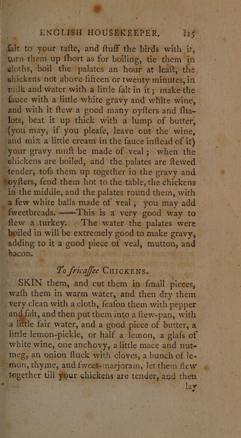 ; # ENGLISH HOUSEE » Salt to your tafte, and ftuff the birds with it, “turn them up fhort as for boiling, ‘tie’ them in | shickens not above fifteen or twenty minutes, in milk and water with a little faltin it; “hake the fauce with a little white gravy and white wine, and with it ftew a good many oyfters and fha- tots, beat it up thick with a lump of butter, {you r may; if you pleate, leave out the wine, = ‘mix a little cream in the fauce inflead of it) your gravy muft be made of veal; when the in the middle, and the palates round them, with [his is a very good way. to Lo fricalfec CurcKens. SKIN them, and cut them in fimall ‘pices, i i, them in warm water, and then dry them He, i ait, and then put thetfid into a {tew-pan, with i — white wine, one anchovy, a little mace and nut epee till | Your chickens are tender, and then