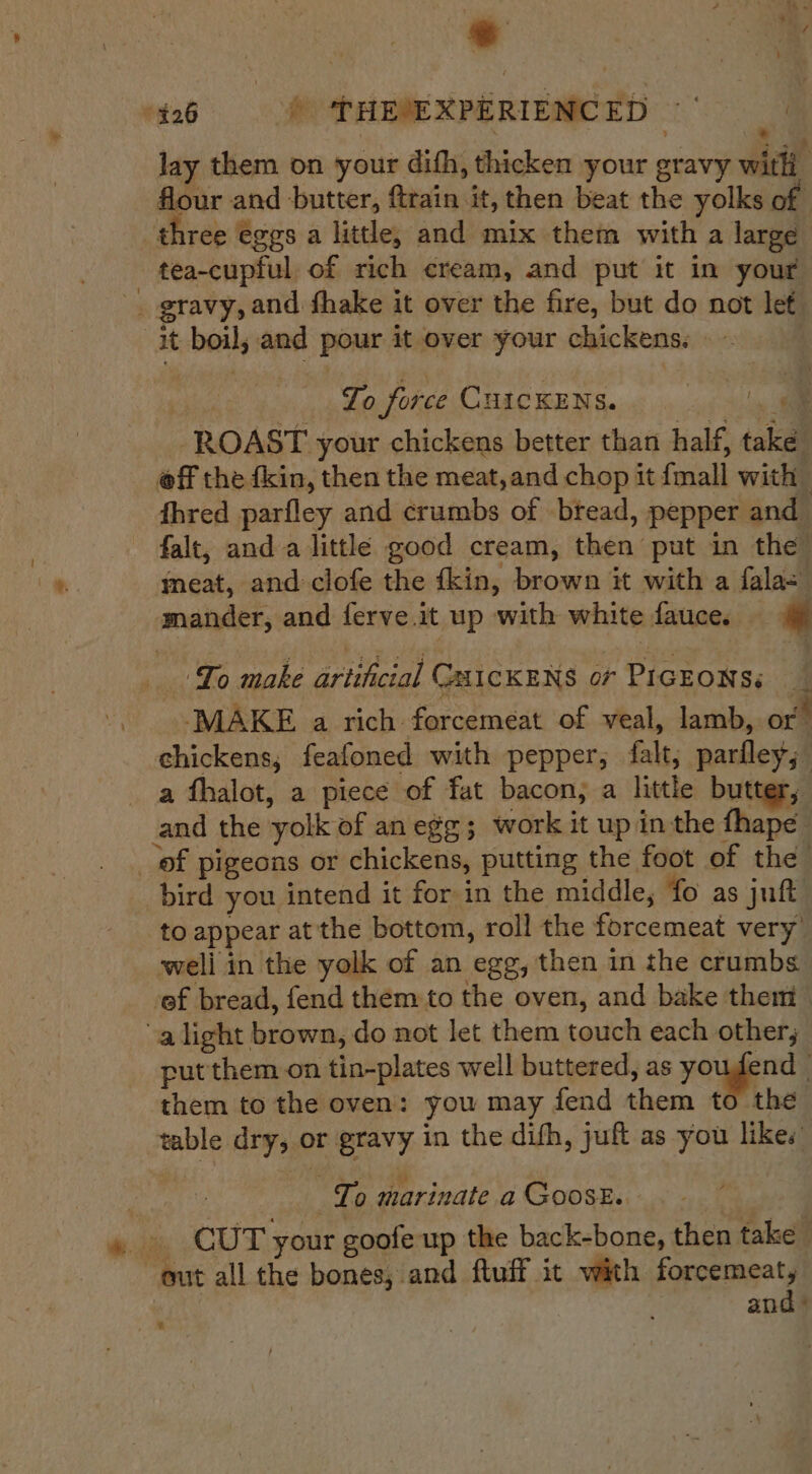 26 @ THEMEXPERIENCED =| _ lay them on your dith, thicken your gravy wae flour and butter, ftrain it, then beat the yolks of three €ggs a little, and mix them with a large tea-cupful of rich cream, and put it in your gravy, and fhake it over the fire, but do not let it boil, and pour it over your chickens. . | To force CHICKENS. — ROAST your chickens better than half, take __ @ff the fkin, then the meat, and chop it {mall with fhred parfley and crumbs of btead, pepper and falt, anda little good cream, then put in the meat, and clofe the fkin, brown it with a fala= mander, and ferve.it up with white fauce. _ Yo make artificial GA1cKENS or PIGEONS. — | MAKE a rich forcemeat of veal, lamb, or chickens, feafoned with pepper, falt; parfley,; a fhalot, a piece of fat bacon; a little butter, and the yolk of an egg; work it up in the fhape _ of pigeons or chickens, putting the foot of the _ bird you intend it for in the middle, fo as jut to appear at the bottom, roll the forcemeat very’ weli in the yolk of an egg, then in the crumbs ef bread, fend them to the oven, and bake them alight brown, do not let them touch each other; put them. on tin-plates well buttered, as yougend . them to the oven: you may fend them to the table dry, or gravy in the difh, juft as you likes : : To marinate a GoosE.. » » CUT your goofe up the back-bone, then take { out all the bones, and fluff it with forcemeat, and ° i