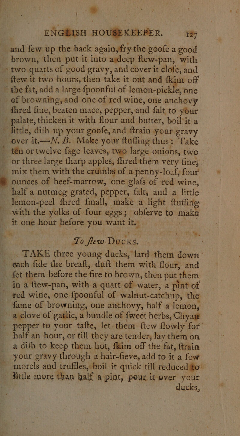 &gt; ENGBISH HOUSEKEEPER. i and few up the back again,fry the goofe a good brown, then put it into agdeep ftew-pan, with two quarts of good gravy, and cover it clofe, and ftew it two hours, then take it out and fkim off the fat, add a large {poonfui of Nesisiiter, Joka _of browning, and one of red wine, one anchovy fhred fine, beaten mace, pepper, and falt to your palate, thicken it with flour and butter, boil it a little, difh up your goofe, and ftrain your gravy over it-——N. B. Make your ftuffing thus: Take tén or twelve fage leaves, two large onions, two or three large fharp apples, fhred them very fine; » ounces of beef-marrow, one glafs of red wine, half a nutmeg grated, pepper, falt, and a little lemon-peel fhred {mall, make a light ftufling; with the yolks of four eggs; obferve to make it one hour before you want it. ayaa To flew Ducks. | . TAKE three young ducks, lard them down’ éach fide the breaft, duft them with flour, and fet them before the fire to brown, then put them in a ftew-pan, with a quart of water, a pint of - ted wine, one {poonful of walnut-catchup, the fame of browning, one anchovy, half a lemon, a clove of garlic, a bundle of {weet herbs, Chyam ' pepper to your tafte, let them ftew flowly for’ half an hour, or till they are tender, lay them on a difh to keep them. hot, fkim off the fat, ftrain your gravy through a hair-fieve, add to it a few morels and truffles, boil it quick till reduced ito. fittle more than half a pint, pour it over your | ducks, 3 %, .