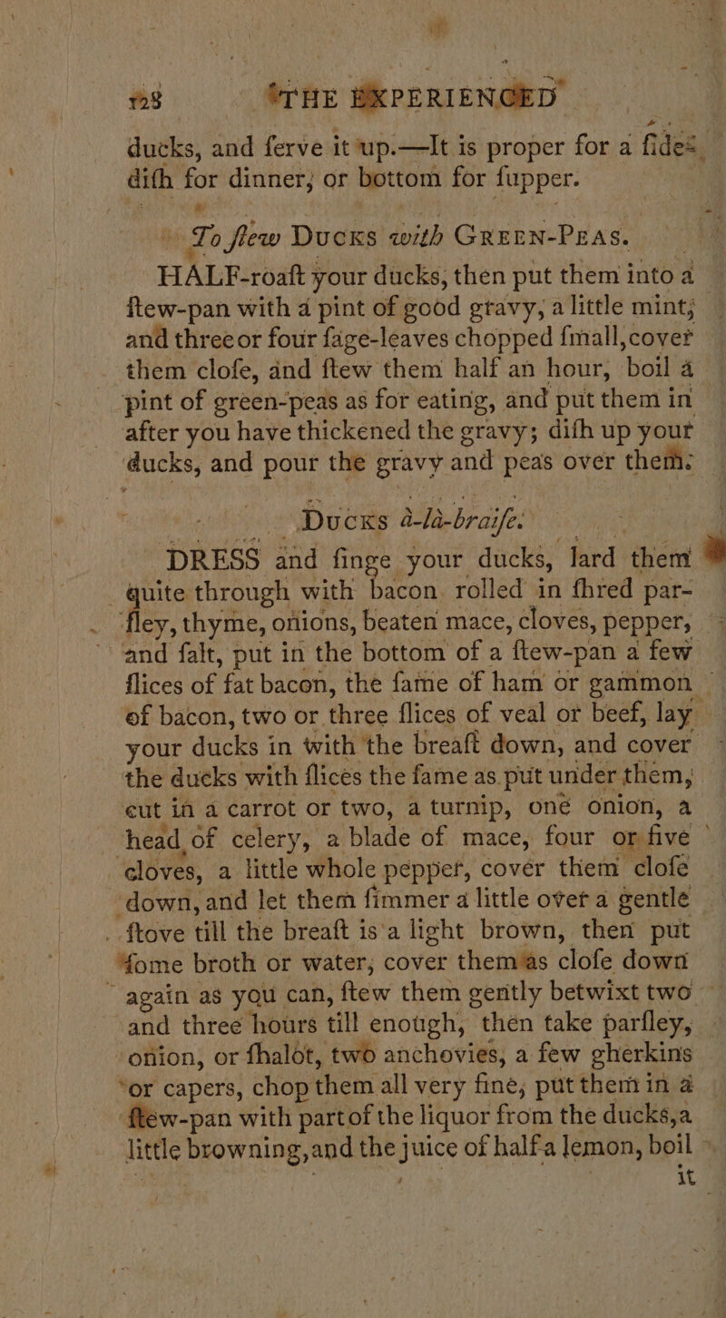 mh £23 UTHE DKPERIENCED ducks, and ferve it up.—lIt is proper for a G des. dith sine dinner, or bottom for fupper. ie To fw Dues with Green-Peas. rae HALF-roaft your ducks, then put them i into ¢ a ftew-pan with 4 pint of eood gtavy, a little mint; and three or four fage-leaves chopped {mall,cover — them clofe, and ftew them half an hour, ‘hou a'g _ pint of green-peas as for eating, and put them in after you have thickened the gravy; difh up your bt and pour the gravy and peas over them: Ducks eae ife. DRESS and finge your ducks, lard thent : a through with itn rolled in fhred par- _ fley, thyme, onions, beaten mace, cloves, pepper, “and falt, put in the bottom of a ‘flew-pan a few flices of fat bacon, the fame of ham or gammon — ef bacon, two or Wr flices of veal or beef, lay your ducks in with the breaft down, and cover the ducks with flices the fame as put under them, cut if a carrot or two, a turnip, oné onion, a head of celery, a blade of mace, four on five © * cloves, a little whole pepper, covér them clofe ‘down, and let them fimmer a little overt a gentle _ ftove till the breaft is‘a light brown, then put 4ome broth or water; cover them as clofe down ~ again as you can, ftew them gently betwixt two ~ and three hours till enough, then take parfley, ‘onion, or fhalot, two anchovies, a few gherkins “or capers, chop them all very fine; put them in a ftew-pan with partof the liquor from the ducks,a little browning, and the juice of halfa lemon, boil - | it