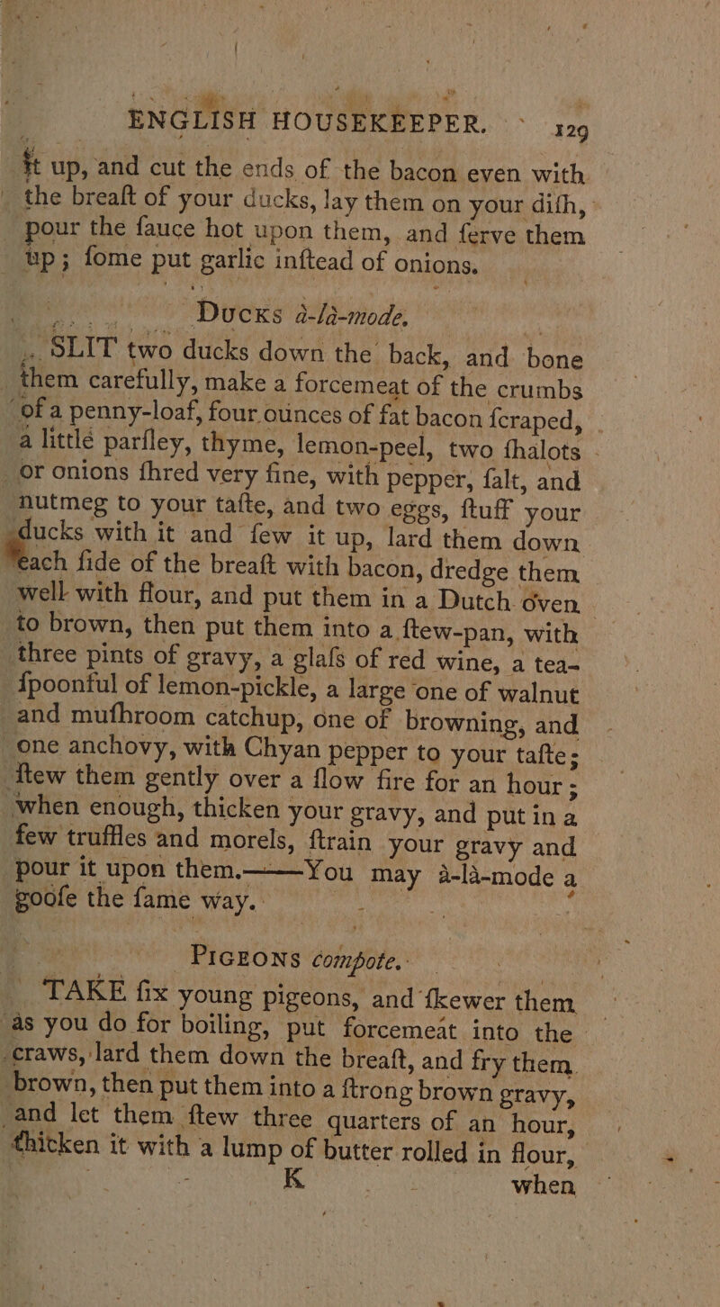 it up, and cut the ends of the bacon even with ' the breaft of your ducks, lay them on your difh, pour the fauce hot upon them, and ferve them up; fome put garlic inftead of onions. hue Ducks a-la-mode. | ,. SLIT two ducks down the back, and bone _ them carefully, make a forcemeat of the crumbs ‘of a penny-loaf, four ounces of fat bacon {craped, a little parfley, thyme, lemon-peel, two fhalots - _or onions fhred very fine, with pepper, falt, and nutmeg to your tafte, and two eggs, ftuff your ex with it and few it up, lard them down “each fide of the breaft with bacon, dredge them well with flour, and put them in a Dutch oven 7 _to brown, then put them into a ftew-pan, With _three pints of gravy, a glafs of red wine, a tea- {poonful of lemon-pickle, a large ‘one of walnut -and mufhroom catchup, one of browning, and one anchovy, with Chyan pepper to your tafte; Ttew them gently over a flow fire for an hour ; when enough, thicken your gravy, and put ina few truffles and morels, ftrain your gravy and pour it upon them.——-You may 4a-li-mode a goofe the fame way. | : ES ae PIGEONS compote. | - TAKE fix young pigeons, and fkewer them . ‘as you do for boiling, put forcemeat into the -craws, lard them down the breaft, and fry them, brown, then put them into a ftrong brown gravy, and let them ftew three quarters of an hour, thitken it with a lump of butter rolled in flour, | | ke K | when