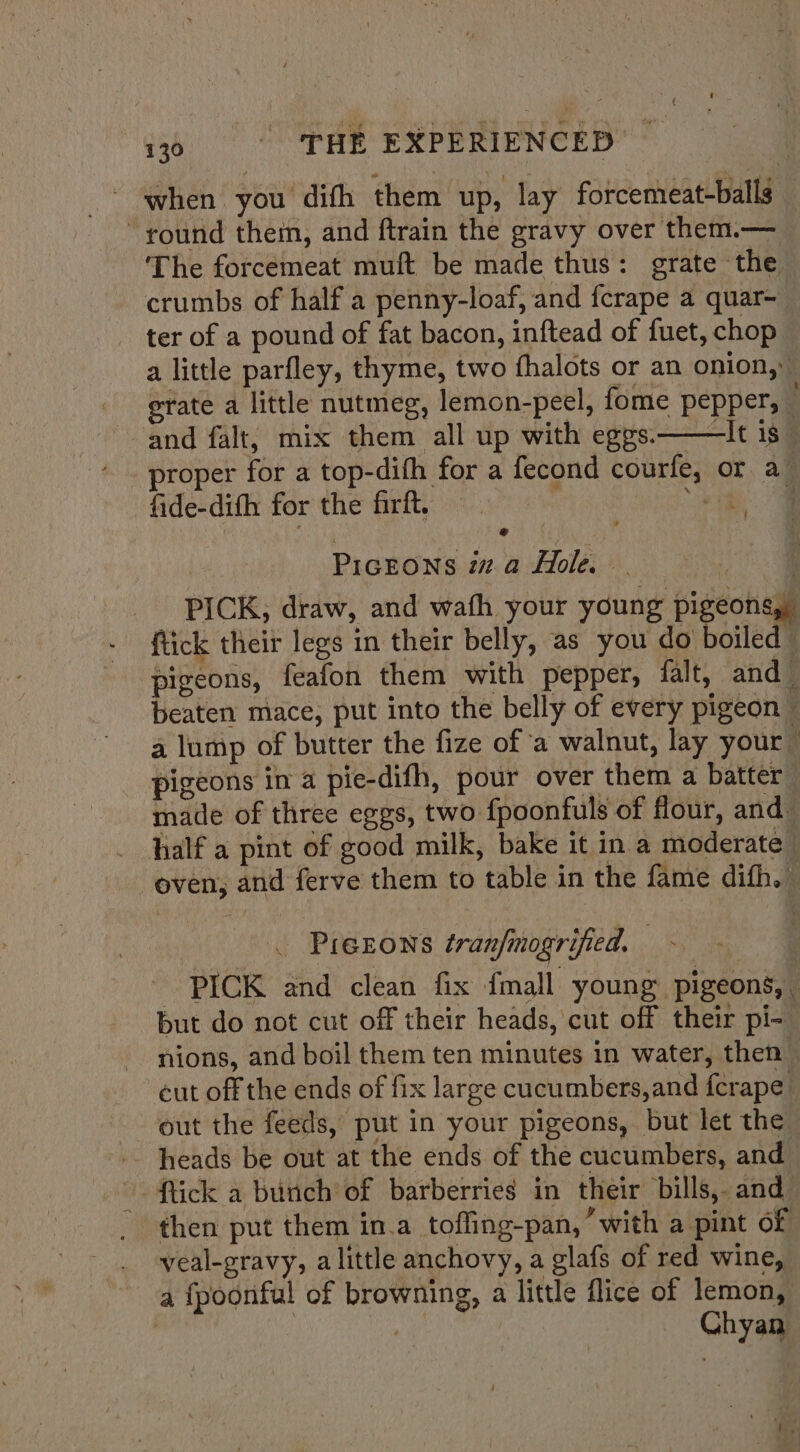 - when you dith them up, lay forcemeat-balls — round them, and ftrain the gravy over them.— The forcemeat muft be made thus: grate the crumbs of half a penny-loaf, and fcrape a quar-— ter of a pound of fat bacon, inftead of fuet, chop a little parfley, thyme, two fhalots or an onion, erate a little nutmeg, lemon-peel, fome pepper, _ and falt, mix them all up with eggs.——It is — proper for a top-dith for a fecond courfe, or a_ fide-dith for the firft. ae 4 ey 2 PicEOoNS iz.a Hole. — | PICK, draw, and wath your young pigeons, {tick their legs in their belly, as you do boiled © pigeons, feafon them with pepper, falt, and beaten mace, put into the belly of every pigeon ~ a lump of butter the fize of a walnut, lay your” pigeons in a pie-difh, pour over them a batter made of three eggs, two fpoonfuls of flour, and half a pint of good milk, bake it in a moderate _ oven, and ferve them to table in the fame difh.” . Prerons tran/mogrified. oh: - PICK and clean fix {mall young pigeons, but do not cut off their heads, cut off their pi-_ nions, and boil them ten minutes in water, then — cut off the ends of fix large cucumbers,and ferape out the feeds, put in your pigeons, but let the heads be out at the ends of the cucumbers, and ~ tick a bunch of barberries in their bills,. and then put them in.a tofling-pan, “with a pint of -. yeal-gravy, alittle anchovy, a glafs of red wine, a fpoonful of browning, a little flice of lemon, , Chyan