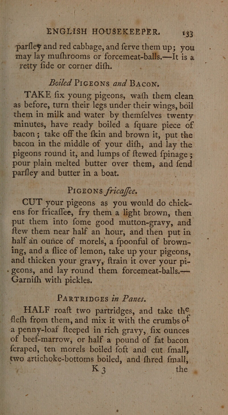 ENGLISH HOUSEKEEPER, 433 - parfley and red cabbage, and ferve them up; you may lay mufhrooms or forcemeat-balls.—It is a retty fide or corner difh. © Boiled PIGEONS and BAcon. _. TAKE fix young pigeons, wath them clean as before, turn their legs under their wings, boil them in milk and water by themfelves twenty minutes, have ready boiled a fquare piece of bacon; take off the fkin and brown it, put the bacon in the middle of your difh, and lay the pigeons round it, and lumps of ftewed fpinage ; a parfley and butter in a boat. : PIGEONS /ricaffee. : CUT your pigeons as you would do chick- put them into fome good mutton-gravy, and {tew them near half an hour, and then put in half dn ounce of morels, a fpoonful of brown- ing, and a flice of lemon, take up your pigeons, and thicken your gravy, ftrain it over your pi- -geons, and lay round them. forcemeat-balls,.— - Garnith with pickles. PARTRIDGES iz Panes. _ HALF roaft two partridges, and take the flefh from them, and mix it with the crumbs o a penny-loaf fteeped in rich gravy, fix ounces of beef-marrow, or half a pound of fat bacon {craped, ten morels boiled foft and cut. fmall, #