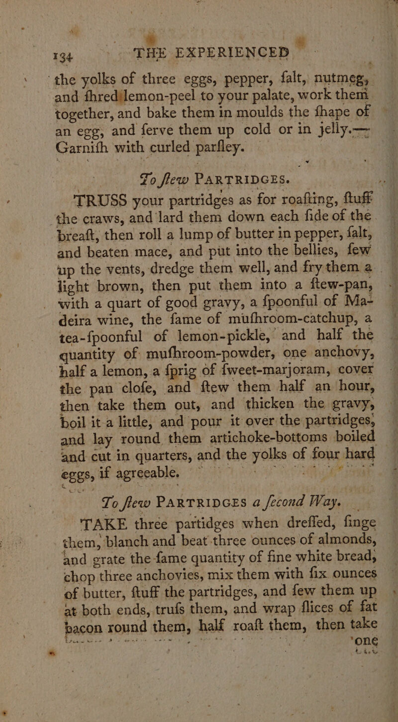 Bei, hi tanie ae 134 _ THE EXPERIENCED ‘the yolks of three eggs, pepper, falt, nutmeg, and fhred{lemon-peel to your palate, work them together, and bake them in moulds the fhape of ~ an egg, and ferve them up cold or in jelly — Garnith with curled parfley. ee: sd Fo flew PARTRIDGES. | a TRUSS your partridges as for roafting, fluff — ‘the craws, and lard them down each fide of the. breaft, then roll a lump of butter in pepper, falt, and beaten mace, and put into the bellies, few up the vents, dredge them well, and frythema light brown, then put them into a ftew-pan, _ ‘with a quart of good gravy, a fpoonful of Ma- deira wine, the fame of mufhroom-catchup, a tea-fpoonful of lemon-pickle, and half the — quantity of mufhroom-powder, one anchovy, — half a lemon, a fprig of {weet-marjoram, cover the pan clofe, and ftew them half an hour, then take them out, and thicken the gravy, — boil it-a little, and pour it over the partridges, — and lay round them artichoke-bottoms boiled and cut in quarters, and the yolks of four hard — egos, if agreeable, 7 a To flew PARTRIDGES a fecond Way. _ TAKE three partidges when drefled, finge them, blanch and beat three ounces of almonds, — and grate the fame quantity of fine white bread, chop three anchovies, mix them with fix ounces of butter, ftuff the partridges, and few them up at both ends, trufs them, and wrap flices of fat bacon round them, half roaft them, then take eed eee (FS git se Pe ERAS we © US eR ‘one tied