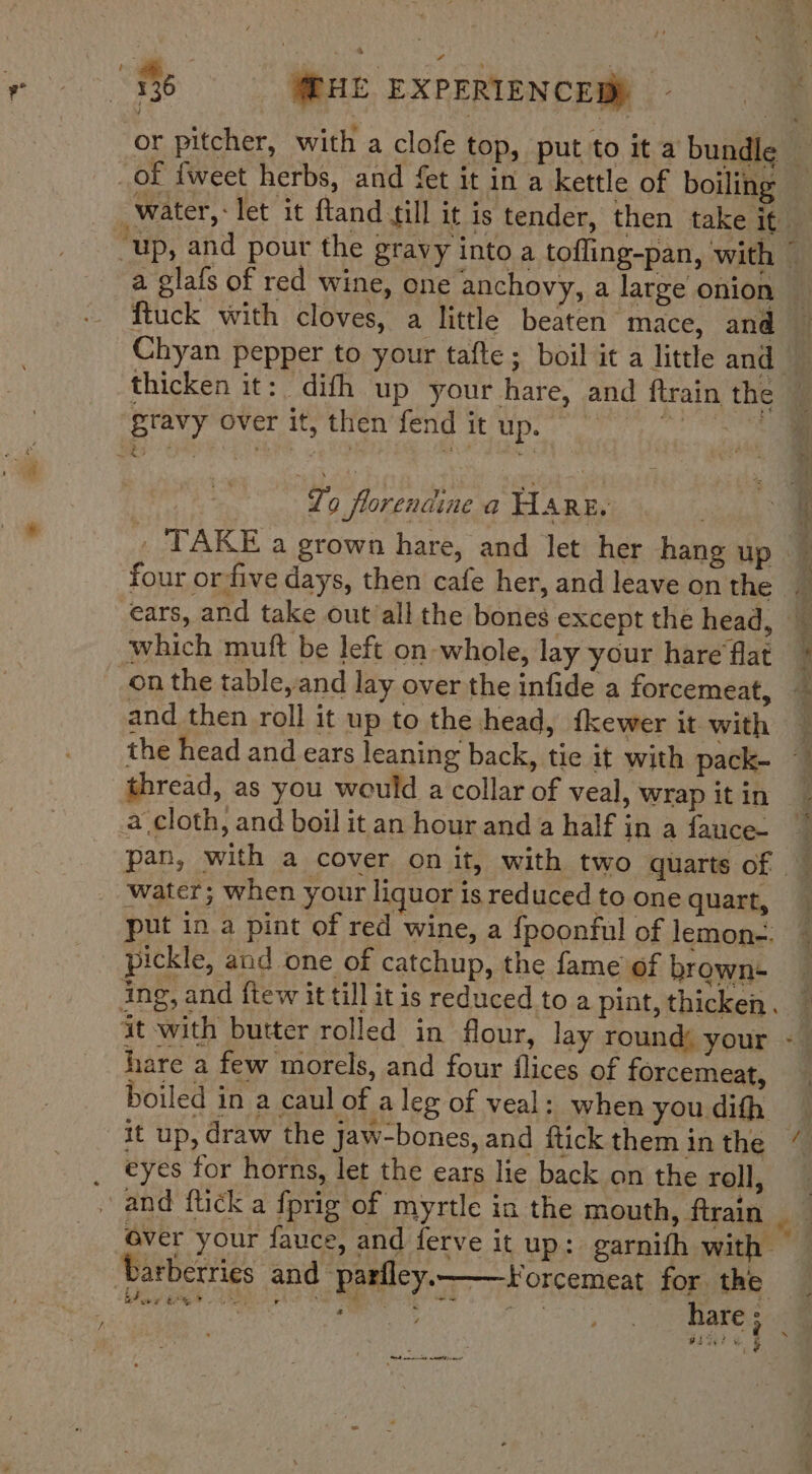 yt 4 136 @HE EXPERIENCED) or pitcher, with a clofe top, put to it a bundle — _of {weet herbs, and fet it in a kettle of boiling -water,: let it ftand till it is tender, then take it — “up, and pour the gravy into a tofling-pan, with © a glafs of red wine, one anchovy, a large onion ftuck with cloves, a little beaten mace, and Chyan pepper to your tafte ; boil it a little and | thicken it: difh up your hare, and ftrain the gravy over it, then fend it up. °°) ‘ To florendine a Hare, ; \ _ TAKE a grown hare, and let her hang up _ four orfive days, then cafe her, and leave on the ears, and take out/all the bones except the head, which mutt be left on whole, lay your hare flat i on the table,and lay over the infide a forcemeat, — and then roll it up to the head, {kewer it with the head and ears leaning back, tie it with pack- ~ thread, as you would a collar of veal, wrap itin a cloth, and boil it an hour and a half in a fauce- pan, with a cover on it, with two quarts of _ water; when your liquor is reduced to one quart, put in a pint of red wine, a {poonful of lemon-. pickle, and one of catchup, the fame of brown- ing, and ftew it till it is reduced to a pint, thicken. it with butter rolled in flour, lay round: your - hare a few morels, and four flices of forcemeat, boiled in a caul of a leg of veal: when youdifh _ it up, draw the Jaw-bones, and ftick them inthe ’ . eyes for horns, let the ears lie back on the roll, | . and ftick a fprig of myrtle in the mouth, ftrain __Qver your fauce, and ferve it up: garnifh with ‘Darberries and parfley.——orcemeat for the BPs tee LES eke ES 7 é a bg : j are ; Boge ¥ i ~~ ee et .