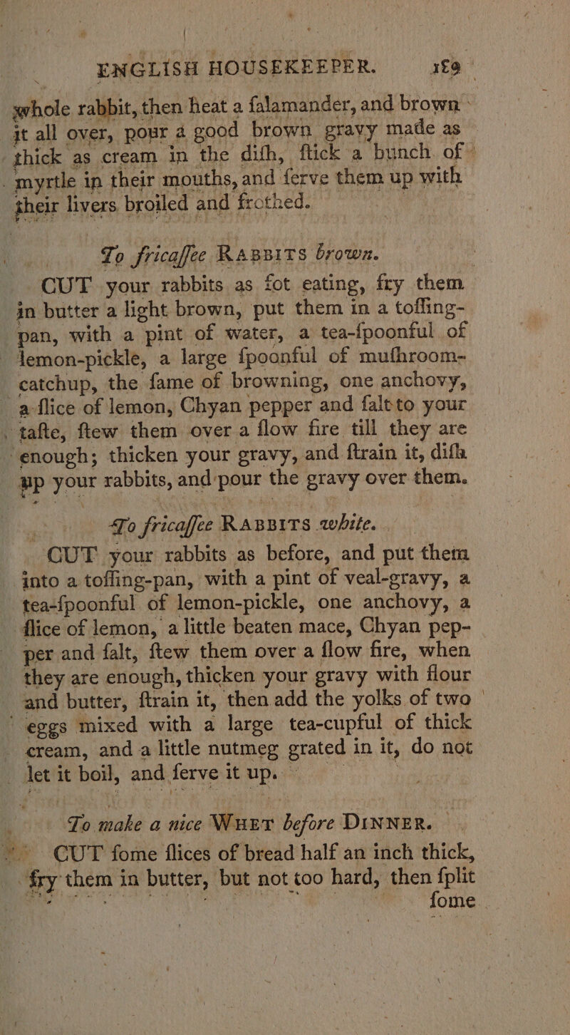 ( | ENGLISH HOUSEKEEPER. £9 whole rabbit, then heat a falamander, and brown - jt all over, pour a good brown gravy made as — thick as cream in the dith, flick a bunch. of” _myrtle in their mouths, and {erve them up with their livers broiled and frothed. cw To fricafe Rassits brown. | CUT your rabbits as fot eating, fry them in butter a light brown, put them in a toffing- pan, with a pint of water, a tea-{poonful of - demon-pickle, a large {fpoonful of mufhroom- catchup, the fame of browning, one anchovy, - aflice of lemon, Chyan pepper and faltto your . tafte, ftew them over a flow fire till they are ‘enough; thicken your gravy, and ftrain it, difl, up your rabbits, and pour the gravy over them. : To fricafee RABBITS white. — CUT your rabbits as before, and put them jnto a tofling-pan, with a pint of veal-gravy, a tea-fpoonful of lemon-pickle, one anchovy, a flice of lemon, a little beaten mace, Chyan pep- per and falt, ftew them over a flow fire, when they are enough, thicken your gravy with flour and butter, ftrain it, then add the yolks of two — eggs mixed with a large tea-cupful of thick cream, and a little nutmeg grated in it, do not det it boil, andferveitup. Fo make a nice Wut before DINNER. —