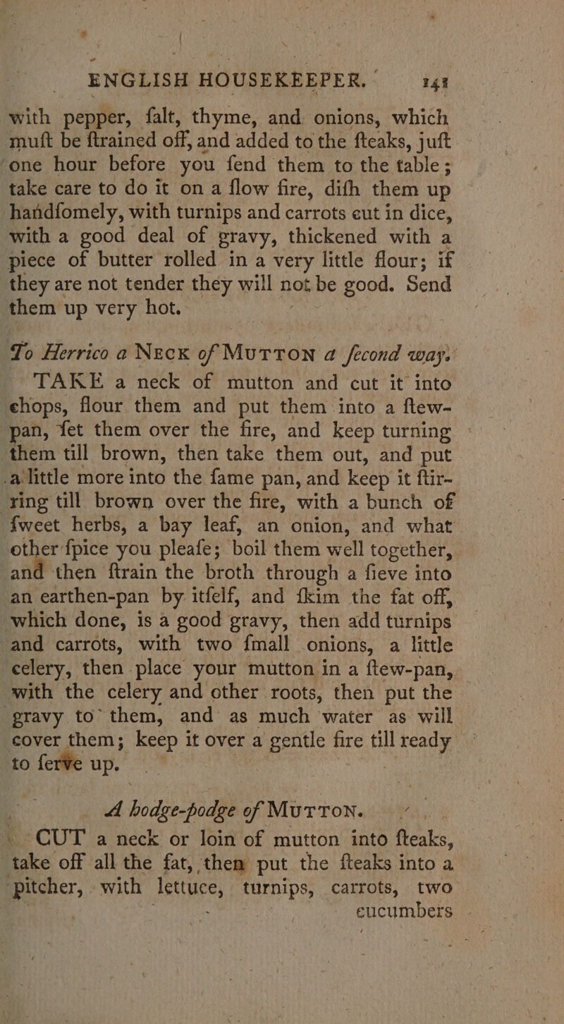 with pepper, falt, thyme, and. onions, which mutt be ftrained off, and added to the fteaks, juft one hour before you fend them to the table; take care to do it on a flow fire, difh them up handfomely, with turnips and carrots cut in dice, with a good deal of gravy, thickened with a piece of butter rolled in a very little flour; if they are not tender they will not be good. Send them up very hot. To Herrico a Neck HO MUT LON a ecohie Ways TAKE a neck of mutton and cut it into chops, flour them and put them into a flew- an, fet them over the fire, and keep turning » them till brown, then take them out, and put _alittle more into the fame pan, and keep it ftir- ‘ring till brown over the fire, with a bunch of fweet herbs, a bay leaf, an onion, and what 4% {pice you pleafe; boil them well together, then ftrain the broth through a fieve into an Hedithen-pan by itfelf, and {kim the fat off, which done, is a good gravy, then add turnips and carrots, with two {mall onions, a little celery, then place your mutton in a ftew-pan, with the celery and other roots, then put the ‘gravy to’ them, and as much water as will cover them; keep it Over a a gentle fire till ser, | to ferve up. A Bodie podhe of Murron. Ras CUT a neck or loin of mutton into fteaks, ake off all the fat, then put the fteaks into a et: with lewuce, turnips, carrots, two cucumbers |