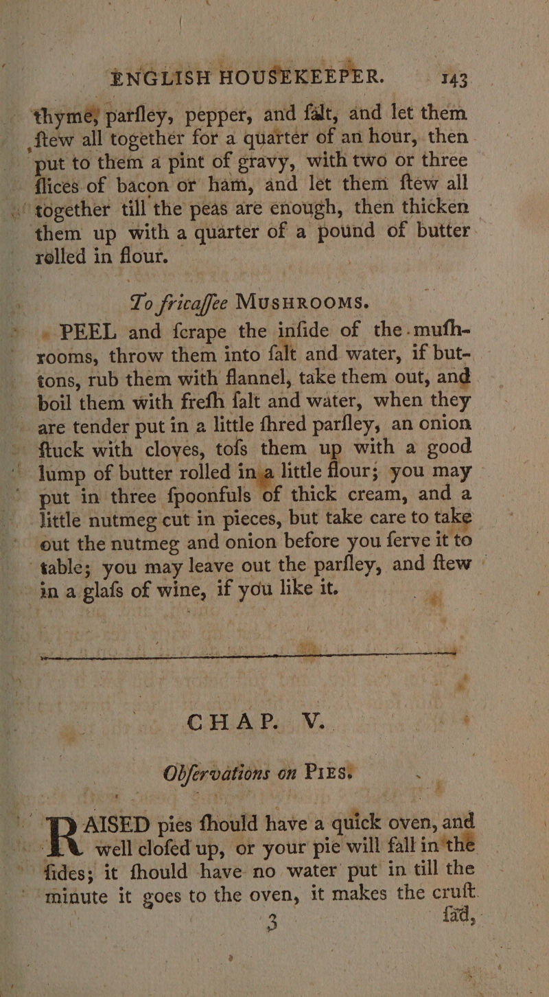 . ENGLISH HOUSEKEEPER. 143 ‘thymey parfley, pepper, and falt, and let them ftew all together for a quarter of an hour, then put to them a pint of gravy, with two or three flices of bacon or ham, and let them ftew all together till the peas are enough, then thicken - them up with a quarter of a pound of butter. rolled in flour. — To fricafee MUSHROOMS. . PEEL and fcrape the infide of the-mufh- rooms, throw them into falt and water, if but- — tons, rub them with flannel, take them out, and boil them with frefh falt and water, when they _ are tender put in a little fhred parfley, an onion ~ ftuck with cloyes, tofs them up with a good lump of butter rolled ina little four; you may put in three fpoonfuls of thick cream, and a little nutmeg cut in pieces, but take care to take out the nutmeg and onion before you ferve it to table; you may leave out the parfley, and ftew © in a glafs of wine, if you like it. . yy rt aie OPA My yy Oe Obfervations on P1Es. ) AISED pies thould have a quick oven, and EX well clofed up, or your pie will fall inthe °° fides; it fhould have no water put in till the ' “minute it goes to the oven, it makes the crult. % BS veces fad,