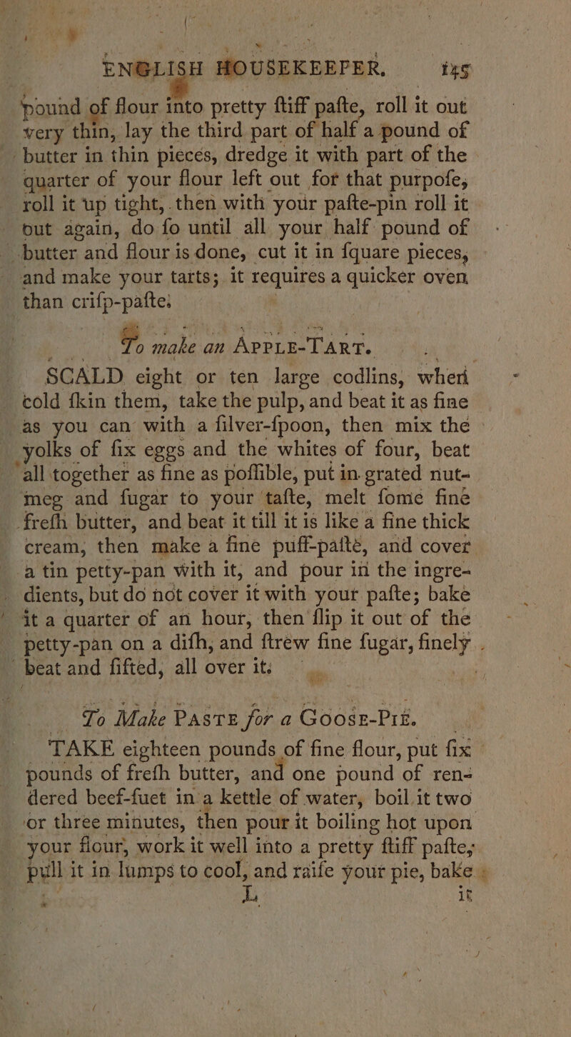 | HOUSEKEEPER. tg ‘pound of fl cis into pretty ftiff patte, roll it out very thin, lay the third part of half a pound of butter in thin pieces, dredge it with part of the quarter of your flour left out for that purpofe; roll it ‘up tight, then with your pafte-pin roll it out again, do fo until all your half pound of butter We flour i 1S done, cut it in {quare pieces, and make your tarts; it requires a quicker oven than crifp-patte, ) | F, a My an VAPELELTART. yolks of fix eggs and the whites of four, beat ‘all together as fine as poffible, put in erated nut- meg and fugar to your tafte, melt fome fine freth butter, and beat it till it is like a fine thick a tin petty-pan with it, and pour in the ingre- dients, but do not cover it with your pafte; bake beat and fifted, all over it; To Make Pasre for. a Goosz-Prt. pounds of frefh butter, and one pound ‘of ren- dered beef-fuct in a kettle of water, boil it two or three minutes, then pour it boiling hot upon ie . ‘ if ‘ ”