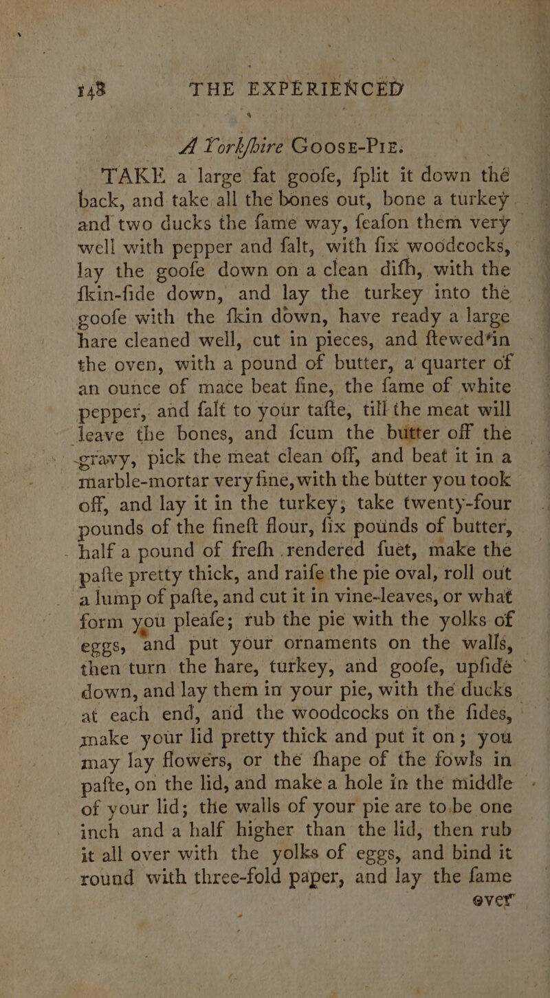 143 - THE EXPERIENCED A Yorkfire GoosE-PIE. 5. TAKE a large fat goofe, fplit it down thé and two ducks the fame way, feafon them very lay the goofe down on a clean difh, with the fkin-fide down, and lay the turkey into the goofe with the fkin down, have ready a large hare cleaned well, cut in pieces, and ftewed*in the oven, with a pound of butter, a quarter of an ounce of mace beat fine, the fame of white pepper, and falt to your tafte, till the meat will leave the bones, and {cum the butter off the marble-mortar very fine, with the butter you took — off, and lay it in the turkey; take twenty-four pounds of the fineft flour, fix potinds of butter, half a pound of frefh rendered fuet, make the pafte pretty thick, and raife the pie oval, roll out a lump of pafte, and cut it in vine-leaves, or what form you pleafe; rub the pie with the yolks of eggs, and put your ornaments on the walls, then turn the hare, turkey, and goofe, upfide © down, and lay them in your pie, with the ducks at each end, and the woodcocks on the fides, make your lid pretty thick and put it on; you may lay flowers, or the fhape of the fowls in pafte, on the lid, and make a hole in the middle - of your lid; the walls of your pie are to.be one inch anda half higher than the lid, then rub it all over with the yolks of eggs, and bind it round with three-fold paper, and lay the fame | ever