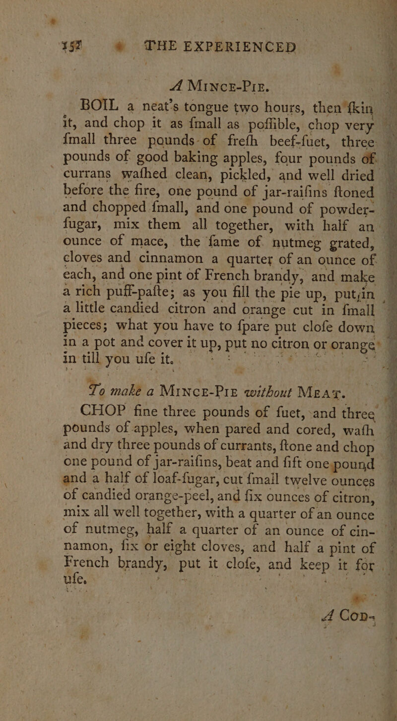 ‘* 152 © WHE EXPERIENCED A MINcE-PIE. BOIL a neat’s tongue two hours, then {kin ar aa ee {mall three pounds of freth beef-fuet, three currans wafhed clean, pickled, and well dried before the fire, one pound of jar-raifins ftoned and chopped {mall, and one pound of powder- ounce of mace, the fame of. nutmeg grated, cloves and cinnamon a quarter of an ounce of. each, and one pint of French brandy, and make a rich puff-pafte; as you fill the pie up, putin a little candied citron and orange cut in fmall pieces; what you have to fpare put clofe down pilin, cdopennes To make a Mince-Pre without Meat. — CHOP fine three pounds of fuet, and three pounds of apples, when pared and cored, wath and dry three pounds of currants, ftone and chop and a half of loaf-fugar, cut {mail twelve ounces of candied orange-peel, and fix ounces of citron, mix all well together, with a quarter of an ounce he oa 4nd : Si ‘ae namon, fix or eight cloves, and half a pint of ule,