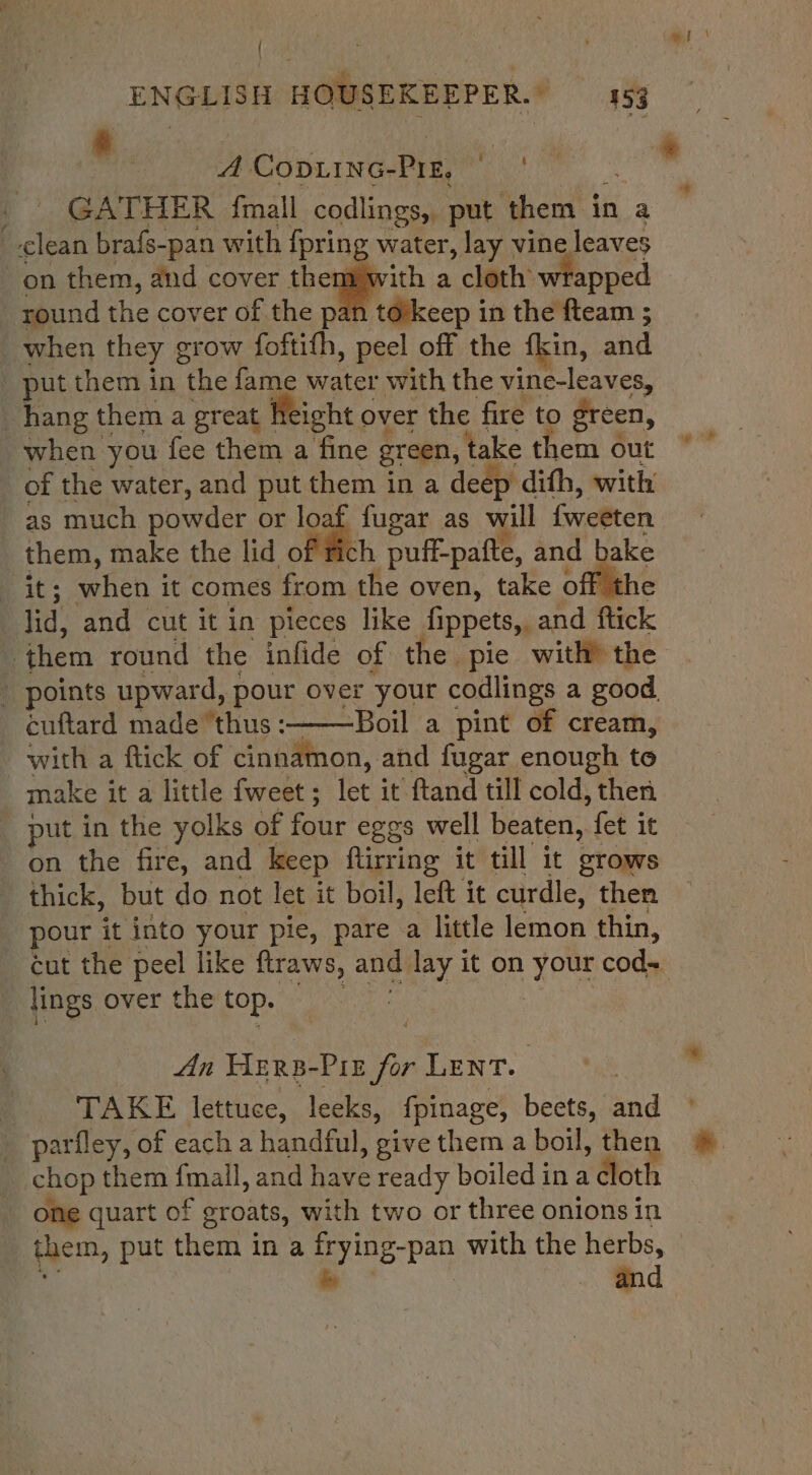 etna ! i ENGLISH HOUSEKEEPER.) 453 | ie ms a | GATHER fmall codlings, put them in a — clean brafs-pan with {pring water, lay vine leaves on them, and cover them with a cloth wrapped round the cover of the pan to’keep in the fteam ; when they grow foftifh, peel off the fkin, and _ put them in the fame water with the vine-leaves, “hang them a great Height over the fire to green, when you fee them a fine green, take them out of the water, and put them in a deep dith, with as much powder or loaf fugar as will {weeten _ them, make the lid of h puff-pafte, and bake it; when it comes from the oven, take off the lid, and cut it in pieces like fippets, and ftick them round the infide of the pie with? the ' points upward, pour over your codlings a good. cuftard made thus :———Boil a pint of cream, with a ftick of cinnamon, and fugar enough to make it a little fweet; let it ftand till cold, then put in the yolks of four eggs well beaten, fet it on the fire, and keep ftirring it till it grows thick, but do not let it boil, left it curdle, then pour it into your pie, pare a little lemon thin, cut the peel like ftraws, and lay it on your cod+ lings over the'top. 2 eset A CopD.LING-PIE, Ag Wine Pin fn LENT. 3k B TAKE lettuce, leeks, fpinage, beets, and ° _ parfley, of each a handful, give them a boil, then chop them {mall, and have ready boiledina cloth one quart of groats, with two or three onions in them, put them in a frying-pan with the herbs, dl oS and