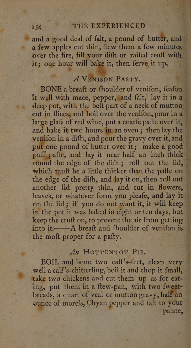 \ Pe ete 5 283 EXPERIENCED : Yanda good deal of falt, a pound of butter, and \ » afew apples cut thin, fete: them a few minutes _ over the fire, fill your difh or raifed cruft with — it; one hour will bake it, then ferve it up, AN vikigon PASTY. we BONE a breaft or fhoulder of venifon, Coat it well with mace, pepper, and falt, lay i it ina q »» deep pot, with the beft part of a neck of mutton _ eut in flices, and boil over the venifon, pour in a large glafs of red wine, put a coarfe pafte over it, and bake it two hours inan oven; then lay thea : yenifon in a difh, and pour the gravy over it, and ~ put one pound of butter over it; make a good pufgpaté, and lay it near half an inch thick® round the edge of the difh; roll out the lid, which muft be a little thicker than the pafte on : the edge of the difh, and lay it on, then roll out» another lid pretty hin: and cut in flowers, — | leaves, or whatever form. you pleafe, and lay it on the lid; if you do not want it, it will keep ’ in the pot it was baked in eight or ten days, but — keep the cruft on, to prevent the air from getting ~ into it, A. breaft and fhoulder of veeiond 1s. ‘the moft. proper for a palty. i; ane An Forrentor Pir. BOIL and bone two calf’s-feet, clean. very q .. well acalf’s-chitterling, boil it and chop i it {mall, * ‘take two chickens and cut them up as for eat- © ing, put them in a ftew-pan, with two {weet-— breads, a quart of veal or mutton gravy, ha ounce of morels, Chyan pepper and falt to vdic Bu palate,