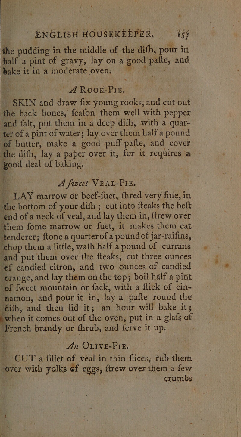 ‘ENGLISH HOUSEKERPER, 159 i pudding i in the laiadla of the dith, pour in bake itina moderate ‘oven; * A eb aes! the back bones, feafon them well with pepper and falt, put them in a deep difh, with a quar- ter of a pint of water; lay over them half a pound of butter, make a good puff-pafte, and cover peo deal of baking. A fweet Vear-Pie. LAY marrow or beef-fuet, fhred very ‘fine, i In the bottom of your difh ; cut into fteaks the beft tenderer; ftone a quarter of a pound of jar-raifins, chop them a little, wafh half a pound of currans ‘and put them over the fteaks, cut three ounces ‘of candied citron, and two ounces of candied orange, and lay them on the top; boil half a pint of {weet mountain or fack, with a ftick of cin- mamon, and pour it in, lay a pafte round the dith, and then lid it; an hour will bake it; “when i it comes out of the oven, put in a glafs of maench brandy or fhrub, and ferve it up. te oth OLIvE- PIE. over. with yalks of eggs, itrew over them a few