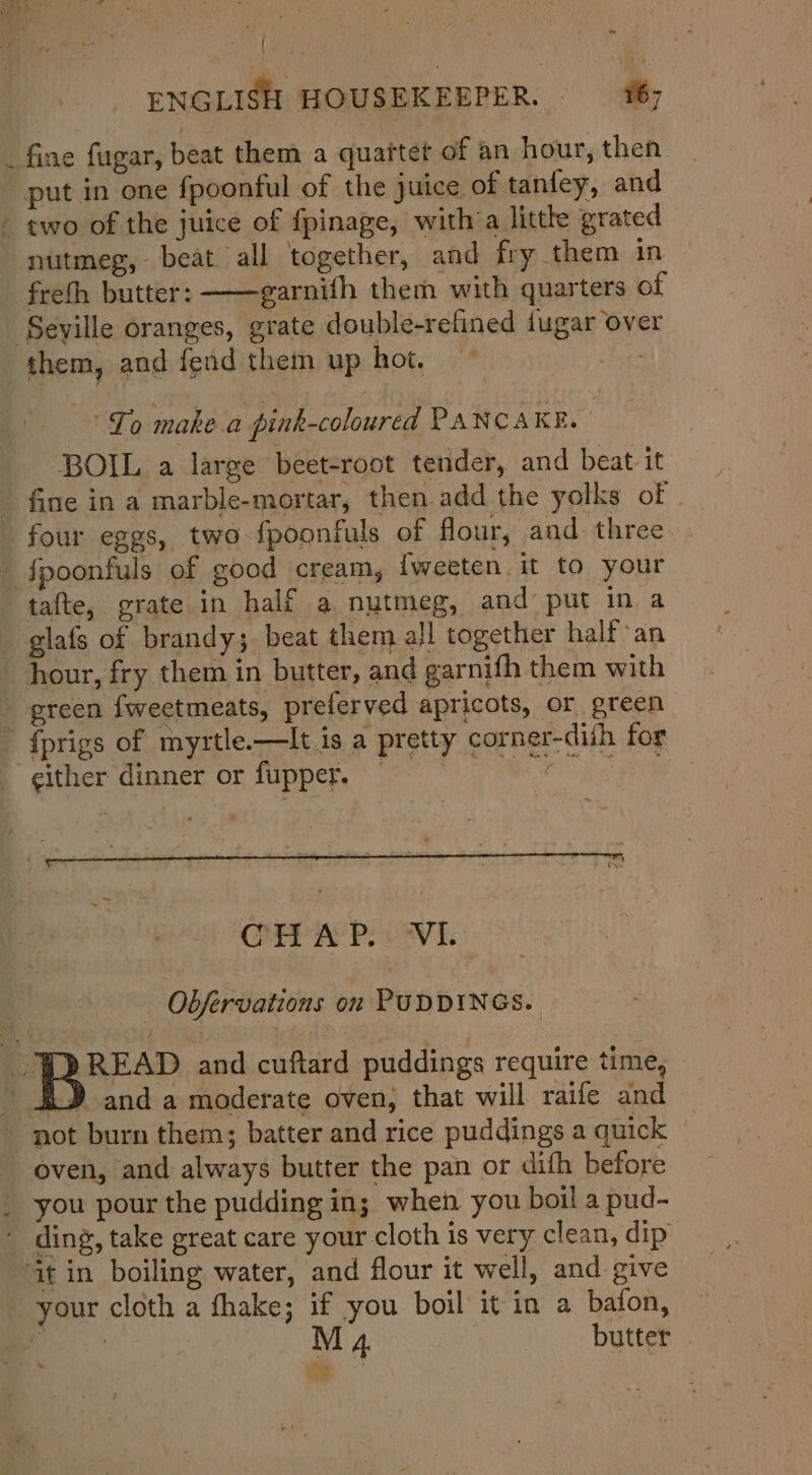 : ENGLISH HOUSEKEEPER. _ fine fugar, beat them a quartet of an hour, then put in one fpoonful of the juice of tanfey, and - two of the juice of fpinage, with a little grated nutmeg, beat all together, and fry them in freth butter: ——garnifh them with quarters of Seville oranges, grate double-refined fugar over them, and fend them up hot, ~ - “To make a pink-coloured PAN CAKE. BOIL a large beet-root tender, and beat it fine in a marble-mortar, then.add the yolks of . four eggs, two fpoonfuls of flour, and. three fpoonfuls of good cream, {weeten it to your tafte, grate in half a nutmeg, and put in a glafs of brandy; beat them all together half an hour, fry them in butter, and garnifh them with green {weetmeats, preferved apricots, or green {prigs of myrtle.—It is a pretty corner-dith for either cinner of fupper,' 2 Rk eS CHAP. VL. - Obfervations on PUDDINGS. “PDREAD and cuftard puddings require time, ~ 3D anda moderate oven; that will raife and — - not burn them; batter and rice puddings aquick © oven, and always butter the pan or difh before you pour the pudding in; when you boil a pud- - ding, take great care your cloth is very clean, dip” at in boiling water, and flour it well, and give - your cloth a thake; if you boil it in a bafon, ae M 4. butter | de