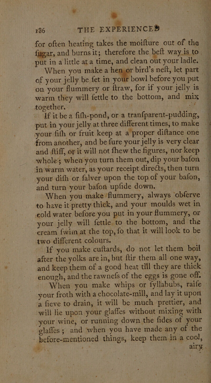 ‘ie | * 186. THE EXPERIENCED for often heating takes the moifture out of the {ugar, and burns it; therefore the beft way_is to . put in a little ata time, and clean out your ladle. When you make a hemor bird’s neft, let part of your jelly be fet in you on your flummery or ftraw, for if your jelly is warm they will fettle to the bottom, and mix together. fi af sit . If itbe a fith-pond, or a tranfparent-pudding, © put in your jelly at three different times, to make your fith or fruit keep at a proper diftance one _ } from another, and be fure your jelly is very clear and ftiff, or it will not fhew the figures, norkeep — in warm water, as your receipt directs, then turn your difh or falver upon the top of your bafon, and turn your bafon upfide down. Pe When you make ‘flummery, always obferve — to have it pretty thick, and your moulds wet in old water before you put in your flummery, or your jelly will fettle to the bottom, and the cream {wim at the top, fo that it will look to be two different colours. — | | : ae If you make cuftards, do not let them boil after the yolks are in, but ftir them ail one way, and keep them of a good heat till they are thick enough, and the rawnefs of the eggs is gone off. | When you make whips or fyllabubs, raife your froth witha chocolate-mill, and lay it upon a fieve to drain, it will be much prettier, and will lie upon your glafles without mixing with your wine, or running down the fides of your glafles ; and when you have made any of the - before-mentioned things, keep them in a cool, er. | ally, \