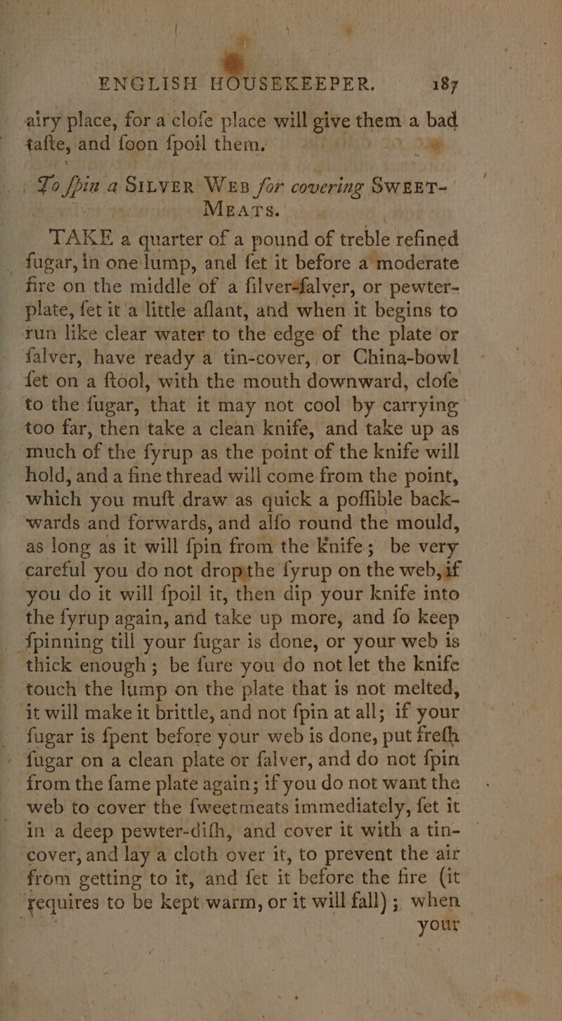 { ‘ ‘ ENGLISH Wei acksrre 189 airy place, for a clofe place will give them a bad | faite, and foon {poil them. eet i Toppa a SILVER Wes for covering OWEET=— Mears. TAKE a quarter of a pound of treble refined . fugar, in one lump, and fet it before a moderate fire on the middle of a filver4falver, or pewter- plate, fet it'a little aflant, and when it begins to run like clear water to the edge of the plate or falver, have ready a tin-cover, or China-bowl fet on a ftool, with the mouth downward, clofe to the fugar, ‘that it may not cool by carrying too far, then take a clean’ knife, and take up as much of the fyrup as the point of the knife will hold, anda fine thread will come from the point, which you muft draw as quick a poffible back- wards and forwards, and alfo round the mould, as long as it will {pin from the Knife; be very careful you do not dropithe fyrup on the web, if you do it will {poil it, then dip your knife into the fyrup again, and take up more, and fo keep {pinning till your fugar is done, or your web is thick enough; be fure you do not let the knife touch the lump on the plate that is not melted, ‘it will make it brittle, and not {pin at all; if your _ fugar is fpent before your web is done, put frefh - fugar on a clean plate or falver, and do not fpin _ from the fame plate again; if you do not want the web to cover the fweetmeats immediately, fet it in a deep pewter-difh, and cover it with a tin- | cover, and lay a cloth over it, to prevent the air from getting to it, and fet it before the fire (it fequires to be kept. ‘warm, or it will fall) ; when your