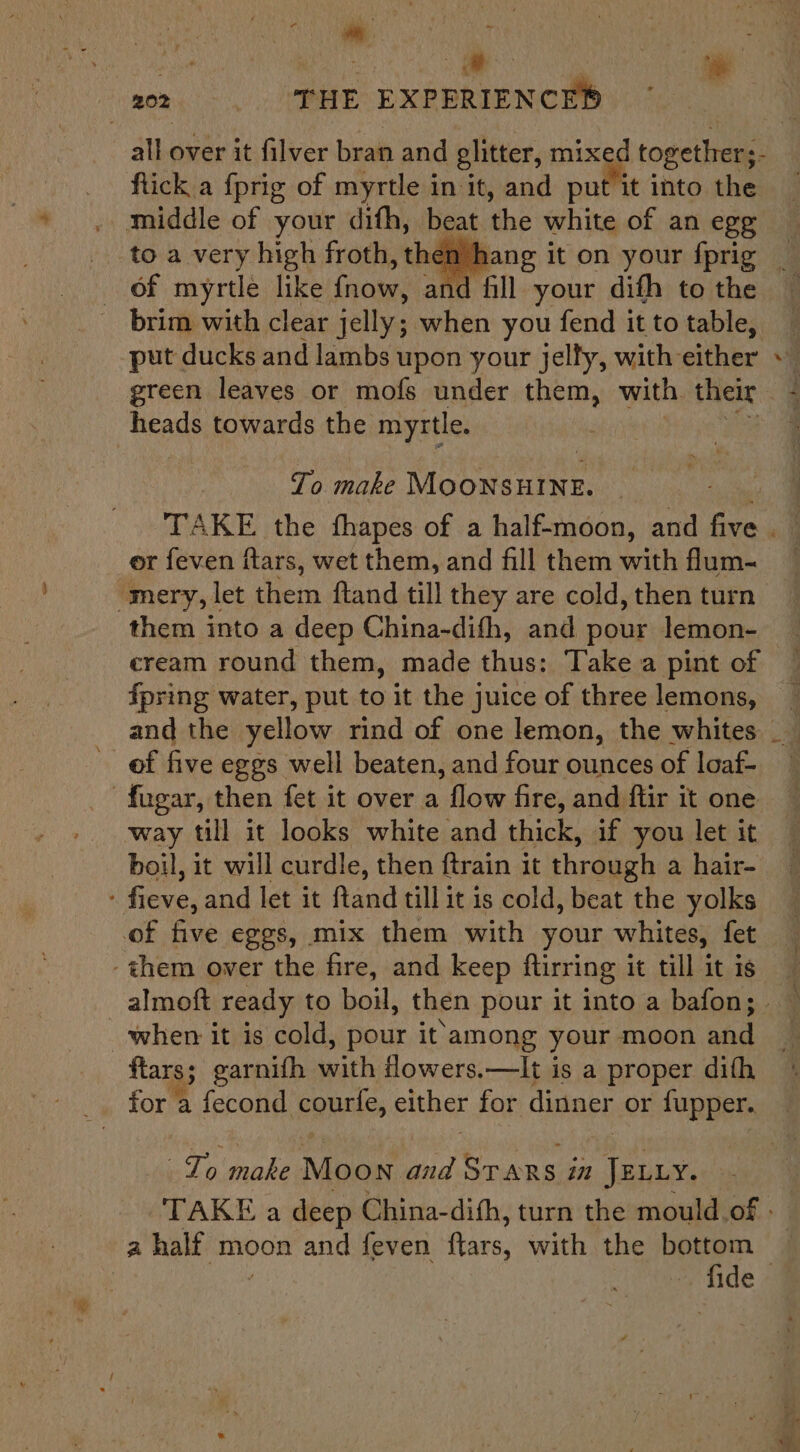 ee se abe heey AEP 202. SHE EXPERIENCED ftick a {prig of myrtle in it, and put it into the middle of your difh, beat the white of an egg of myrtle like fnow, and fill your dith to the brim with clear jelly; when you fend it to table, put ducks and lambs upon your jelfy, with either heads towards the myrtle. To make MOONSHINE. or feven ftars, wet them, and fill them with flum- “mery, let them ftand till they are cold, then turn cream round them, made thus: Take a pint of ipring water, put to it the juice of three lemons, and the yellow rind of one lemon, the whites of five eggs well beaten, and four ounces of loaf- -fugar, then fet it over a flow fire, and ftir it one way till it looks white and thick, if you let it boil, it will curdle, then ftrain it through a hair- - fieve, and let it ftand till it is cold, beat the yolks of five eggs, mix them with your whites, fet -them ower the fire, and keep ftirring it till it is when it is cold, pour it'among your moon and ftars; garnifh with flowers.—It is a proper dith for a fecond courfe, either for dinner or fupper.. Zo make Moon and Srars in JELLY. a a half moon and feven ftars, with the bottom