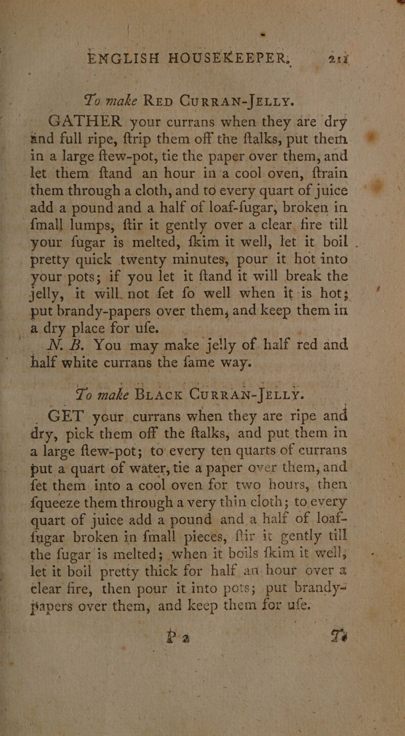 — | | . Ts make RED CGurRan-Jency. GATHER your currans when they are ‘dry and full ripe, {trip them off the ftalks, put therm in a large ftew-pot, tie the paper over them, and let them ftand an hour in’a cool oven, ftrain add a pound and a half of loaf-fugar, broken in your fugar is melted, fkim it well, let it boil . your pots; if you let it ftand it will break the jelly, it will. not fet fo well when itis hot; put brandy-papers over them, and keep them in a dry place for ufe. N. B. You may make jelly of half red and half white currans the fame way. To make BLACK Curran-JELLy. GET your currans when they are ripe and dry, pick them off the ftalks, and put them in put a quart of water, tie a paper over them, and fet them into a cool oven for two hours, then: {queeze them through a very thin cloth; to every {ugar broken in {mall pieces, ftir it gently tll the fugar is melted; when it boils {kim it well, let it boil pretty thick for ‘half an hour over 4 - clear fire, then pour it into pots; put brandy- Pa | Té